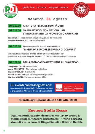 4
politica, cultura, enogastronomia
venerdì 31 agosto
ore 17.00	 APERTURA FESTA de l’unità 2018
ore 18.00	 SIAMO PATRIOTI, NON NAZIONALISTI.
L’INNO DI MAMELI DA PROVVISORIO A UFFICIALE
Nino boeti - Presidente Consiglio Regionale del Piemonte
Umberto d’ottavio - Ex Parlamentare
ore 19.00	 Presentazione del libro di Marco GRASSI
“MIGLIA DA PERCORRERE PRIMA DI DORMIRE”
Ne discute con l’autore Brando benifei - Eurodeputato S&D
Modera e introduce Miryam borrello - Ricercatrice Università di Torino
ore 21.00	 dalLA PROPAGANDA ORWELLIANA ALLE FAKE NEWS
Jacopo iacoboni - Giornalista
Anna zafesova - Giornalista e politologa
Mauro VOERZIO - Giornalista
Gianni vernetti - già Sottosegretario agli Esteri
Daniele viotti - Europarlamentare S&D
Enoteca Stella Rossa
Ogni venerdì, sabato, domenica ore 19,30 presso lo
stand Enoteca “Stasera degustiamo…” varie degusta-
zioni di vini a cura di Diego Simioli e Roberto Gentile.
Gli eventi contrassegnati con:
sono a cura del Gruppo S&D - Parlamento europeo
e organizzati da Mercedes Bresso e Daniele Viotti
Si balla ogni giorno dalle 15.00 alle 18.00
 