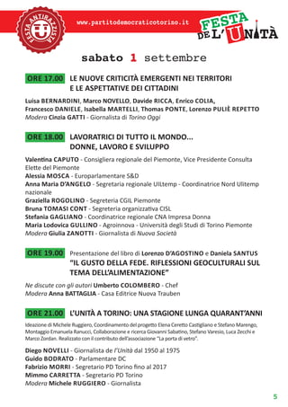 5
www.partitodemocraticotorino.it
sabato 1 settembre
ore 17.00	 LE NUOVE CRITICITÀ EMERGENTI NEI TERRITORI
E LE ASPETTATIVE DEI CITTADINI
Luisa bernardini, Marco NOVELLO, Davide ricca, Enrico Colia,
Francesco daniele, Isabella martelli, Thomas ponte, Lorenzo puliè repetto
Modera Cinzia gatti - Giornalista di Torino Oggi
ore 18.00	 LAVORATRICI DI TUTTO IL MONDO...
DONNE, LAVORO E SVILUPPO
Valentina caputo - Consigliera regionale del Piemonte, Vice Presidente Consulta
Elette del Piemonte
Alessia mosca - Europarlamentare s&d
Anna Maria D’Angelo - Segretaria regionale Uiltemp - Coordinatrice Nord Ulitemp
nazionale
Graziella rogolino - Segreteria Cgil Piemonte
Bruna tomasi cont - Segreteria organizzativa Cisl
Stefania gagliano - Coordinatrice regionale Cna Impresa Donna
Maria Lodovica gullino - Agroinnova - Università degli Studi di Torino Piemonte
Modera Giulia zanotti - Giornalista di Nuova Società
ore 19.00	 Presentazione del libro di Lorenzo d’agostino e Daniela santus
“IL GUSTO DELLA FEDE. RIFLESSIONI GEOCULTURALI SUL
TEMA DELL’ALIMENTAZIONE”
Ne discute con gli autori Umberto colombero - Chef
Modera Anna BATTAGLIA - Casa Editrice Nuova Trauben
ore 21.00	 L’UNITÀ A TORINO: UNA STAGIONE LUNGA QUARANT’ANNI
Ideazione di Michele Ruggiero, Coordinamento del progetto Elena Ceretto Castigliano e Stefano Marengo,
Montaggio Emanuela Ranucci, Collaborazione e ricerca Giovanni Sabatino, Stefano Varesio, Luca Zecchi e
Marco Zordan. Realizzato con il contributo dell’associazione “La porta di vetro”.
Diego novelli - Giornalista de l’Unità dal 1950 al 1975
Guido bodrato - Parlamentare DC
Fabrizio morri - Segretario PD Torino fino al 2017
Mimmo carretta - Segretario PD Torino
Modera Michele ruggiero - Giornalista
 