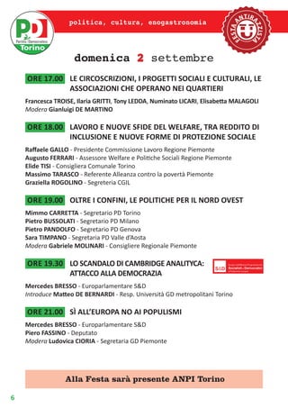 6
politica, cultura, enogastronomia
domenica 2 settembre
ore 17.00	 LE CIRCOSCRIZIONI, I PROGETTI SOCIALI E CULTURALI, LE
ASSOCIAZIONI CHE OPERANO NEI QUARTIERI
Francesca TROISE, Ilaria GRITTI, Tony LEDDA, Numinato LICARI, Elisabetta MALAGOLI
Modera Gianluigi DE MARTINO
ore 18.00	 LAVORO E NUOVE SFIDE DEL WELFARE, TRA REDDITO DI
INCLUSIONE E NUOVE FORME DI PROTEZIONE SOCIALE
Raffaele GALLO - Presidente Commissione Lavoro Regione Piemonte
Augusto FERRARI - Assessore Welfare e Politiche Sociali Regione Piemonte
Elide TISI - Consigliera Comunale Torino
Massimo TARASCO - Referente Alleanza contro la povertà Piemonte
Graziella ROGOLINO - Segreteria CGIL
ore 19.00	 OLTRE I CONFINI, LE POLITICHE PER IL NORD OVEST
Mimmo CARRETTA - Segretario PD Torino
Pietro BUSSOLATI - Segretario PD Milano
Pietro PANDOLFO - Segretario PD Genova
Sara TIMPANO - Segretaria PD Valle d’Aosta
Modera Gabriele MOLINARI - Consigliere Regionale Piemonte
ore 19.30	 LO SCANDALO DI CAMBRIDGE ANALITYCA:
ATTACCO ALLA DEMOCRAZIA
Mercedes BRESSO - Europarlamentare S&D
Introduce Matteo DE BERNARDI - Resp. Università GD metropolitani Torino
ore 21.00	 SÌ ALL’EUROPA NO AI POPULISMI
Mercedes BRESSO - Europarlamentare S&D
Piero FASSINO - Deputato
Modera Ludovica CIORIA - Segretaria GD Piemonte
Alla Festa sarà presente ANPI Torino
 