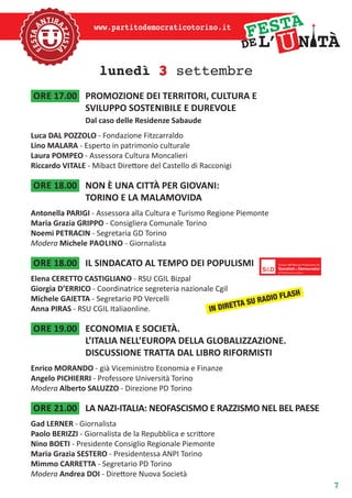 7
www.partitodemocraticotorino.it
lunedì 3 settembre
ore 17.00	 PROMOZIONE DEI TERRITORI, CULTURA E
SVILUPPO SOSTENIBILE E DUREVOLE
Dal caso delle Residenze Sabaude
Luca DAL POZZOLO - Fondazione Fitzcarraldo
Lino MALARA - Esperto in patrimonio culturale
Laura POMPEO - Assessora Cultura Moncalieri
Riccardo VITALE - Mibact Direttore del Castello di Racconigi
ore 18.00	 NON È UNA CITTÀ PER GIOVANI:
TORINO E LA MALAMOVIDA
Antonella PARIGI - Assessora alla Cultura e Turismo Regione Piemonte
Maria Grazia GRIPPO - Consigliera Comunale Torino
Noemi PETRACIN - Segretaria GD Torino
Modera Michele paolino - Giornalista
ore 18.00	 IL SINDACATO AL TEMPO DEI POPULISMI
Elena CERETTO CASTIGLIANO - RSU CGIL Bizpal
Giorgia D’ERRICO - Coordinatrice segreteria nazionale Cgil
Michele GAIETTA - Segretario PD Vercelli
Anna PIRAS - RSU CGIL Italiaonline.
ore 19.00	 ECONOMIA E SOCIETÀ.
L’ITALIA NELL’EUROPA DELLA GLOBALIZZAZIONE.
DISCUSSIONE TRATTA DAL LIBRO RIFORMISTI
Enrico MORANDO - già Viceministro Economia e Finanze
Angelo PICHIERRI - Professore Università Torino
Modera Alberto SALUZZO - Direzione PD Torino
ore 21.00	 LA NAZI-ITALIA: NEOFASCISMO E RAZZISMO NEL BEL PAESE
Gad LERNER - Giornalista
Paolo BERIZZI - Giornalista de la Repubblica e scrittore
Nino BOETI - Presidente Consiglio Regionale Piemonte
Maria Grazia SESTERO - Presidentessa ANPI Torino
Mimmo CARRETTA - Segretario PD Torino
Modera Andrea DOI - Direttore Nuova Società
IN DIRETTA SU RADIO FLASH
 