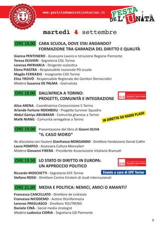 9
www.partitodemocraticotorino.it
martedì 4 settembre
ore 18.00	 CARA SCUOLA, DOVE STAI ANDANDO?
FORMAZIONE TRA GARANZIA DEL DIRITTO E QUALITÀ
Gianna PENTENERO - Assessora Lavoro e Istruzione Regione Piemonte
Teresa OLIVIERI - Segreteria CISL Torino
Lorenza PATRIARCA - Dirigente scolastica
Elena PIASTRA - Responsabile nazionale PD scuola
Magda Ferraris - Insegnante CIDI Torino
Elisa Trovò - Responsabile Regionale dei Genitori Democratici
Modera Susanna DE PALMA - Giornalista
ore 18.00	 DALL’AFRICA A TORINO:
PROGETTI, COMUNITÀ E INTEGRAZIONE
Alice ARENA - Coordinatrice Circoscrizione 5 Torino
Arlande Fortune NDEMBOU - Progetto Survivor Squadra
Abdul Ganiyu ABUBAKAR - Comunità ghanese a Torino
Malik NIANG - Comunità senegalese a Torino
ore 19.00	 Presentazione del libro di Gianni OLIVA
“il caso moro”
Ne discutono con l’autore Gianfranco MORGANDO - Direttore Fondazione Donat-Cattin
Laura POMPEO - Assessora Cultura Moncalieri
Modera Giovanni FIRERA - Presidente Associazione Vitaliano Brancati
ore 19.30	 LO STATO DI DIRITTO IN EUROPA:
UN APPROCCIO POLITICO
Riccardo MOSCHETTI - Segretario GFE Torino
Stefano ROSSI - Direttore Centro Einstein di studi internazionali
ore 21.00	 MEDIA E POLITICA: NEMICI, AMICI O AMANTI?
Francesco CANCELLATO - Direttore de Linkiesta
Francesco NICODEMO - Autore Disinformazia
Lorenzo PREGLIASCO - Direttore YOUTREND
Daniele CINÀ - Social media strategist
Modera Ludovica CIORIA - Segretaria GD Piemonte
IN DIRETTA SU RADIO FLASH
Evento a cura di GFE Torino
 