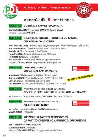 10
politica, cultura, enogastronomia
mercoledì 5 settembre
ore 17.00	 L’UNITÀ E IL RAPPORTO CON IL PCI
Giancarlo QUAGLIOTTI, Lorenzo GIANOTTI, Sergio SOAVE
Modera Stefano MARENGO
ore 18.00	 IL GENITORE SOCIALE - TUTORE DI UN MINORE
CHE ARRIVA DA LONTANO
Anna Maria BALDELLI - Procura della Rep, Tribunale per i minori Piemonte e Valle d’Aosta
Marina MERANA - Dirigente settore minori comune di Torino
Daniela SIRONI - Comunità di Sant’Egidio
Elena PIASTRA - Responsabile nazionale PD scuola
Francesca BONOMO - Deputata
Rita TURINO - Garante per l’infanzia Regione Piemonte
Modera Ermanno TORRE - Segreteria PD metropolitana
ore 18.00	 CRESCERE DIGITALI.
EDUCARE AL CAMBIAMENTO
Annalisa D’ERRICO - Autrice del libro “Figli virtuali”
Gianluca GOBBI - Progetto Underadio, SAVE THE CHILDREN
Carla BERTUZZI - Fondatrice Coderdojoupto
Elio BENVENUTI - Associazione Italiana Dislessia - sez. Torino
ore 19.00	 Presentazione del libro di Carlo COTTARELLI
“I SETTE PECCATI CAPITALI DELL’ECONOMIA ITALIANA”
Ne discute con l’autore Alessandro DI PUMPO - Tesoriere GD Torino
ore 19.30	 Presentazione del libro di Gioele URSO
“LE COLPE DEL NERO”
Ne parlano con l’autore Marco BOBBIO - Giornalista
Max FERRERO - Fotografo
ore 21.00	 RIPENSARE IL PARTITO DEMOCRATICO:
DA PARTITO DI GOVERNO A PARTITO DI OPPOSIZIONE
Debora SERRACCHIANI - Deputata
Matteo RICHETTI - Senatore
Modera Chiara FOGLIETTA - Consigliera Comunale Torino
IN DIRETTA SU RADIO FLASH
 