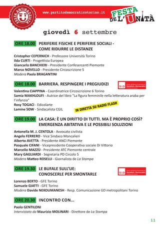 11
www.partitodemocraticotorino.it
giovedì 6 settembre
ore 18.00	 PERIFERIE FISICHE E PERIFERIE SOCIALI -
COME RIDURRE LE DISTANZE
Cristopher CEPERNICH - Professore Università Torino
Ilda CURTI - Progettista Europea
Giancarlo BANCHIERI - Presidente Confesercenti Piemonte
Marco NOVELLO - Presidente Circoscrizione 5
Modera Paola BRAGANTINI
ore 18.00	 BARRIERA. RESPINGERE I PREGIUDIZI
Valentina CIAPPINA - Coordinatrice Circoscrizione 6 Torino
Samia MAKHLOUFI - Autrice del libro “La figura femminile nella letteratura araba per
l’infanzia”
Rosy TOGACI - Edicolarte
Lamine SOW - Sindacalista CGIL
ore 19.00	 LA CASA: È UN DIRITTO DI TUTTI. MA È PROPRIO COSÌ?
EMERGENZA ABITATIVA E LE POSSIBILI SOLUZIONI
Antonella M. J. CENTOLA - Avvocato civilista
Angelo FERRERO - Vice Sindaco Moncalieri
Alberto AVETTA - Presidente ANCI Piemonte
Pasquale CIFANI - Vicepresidente Cooperativa sociale Di Vittorio
Marcello MAZZÙ - Presidente ATC Piemonte centrale
Mary GAGLIARDI - Segretaria PD Circolo 5
Modera Matteo ROSELLI - Giornalista de La Stampa
ore 19.30	 LE BUFALE SULL’UE:
CONOSCERLE PER SMONTARLE
Lorenzo BERTO - GFE Torino
Samuele GIATTI - GFE Torino
Modera Davide NEKOUMANESH - Resp. Comunicazione GD metropolitani Torino
ore 20.30	 Incontro con...
Paolo GENTILONI
Intervistato da Maurizio MOLINARI - Direttore de La Stampa
IN DIRETTA SU RADIO FLASH
 