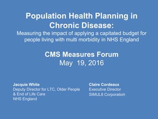 Population Health Planning in
Chronic Disease:
Measuring the impact of applying a capitated budget for
people living with multi morbidity in NHS England
CMS Measures Forum
May 19, 2016
Jacquie White
Deputy Director for LTC, Older People
& End of Life Care
NHS England
Claire Cordeaux
Executive Director
SIMUL8 Corporation
 