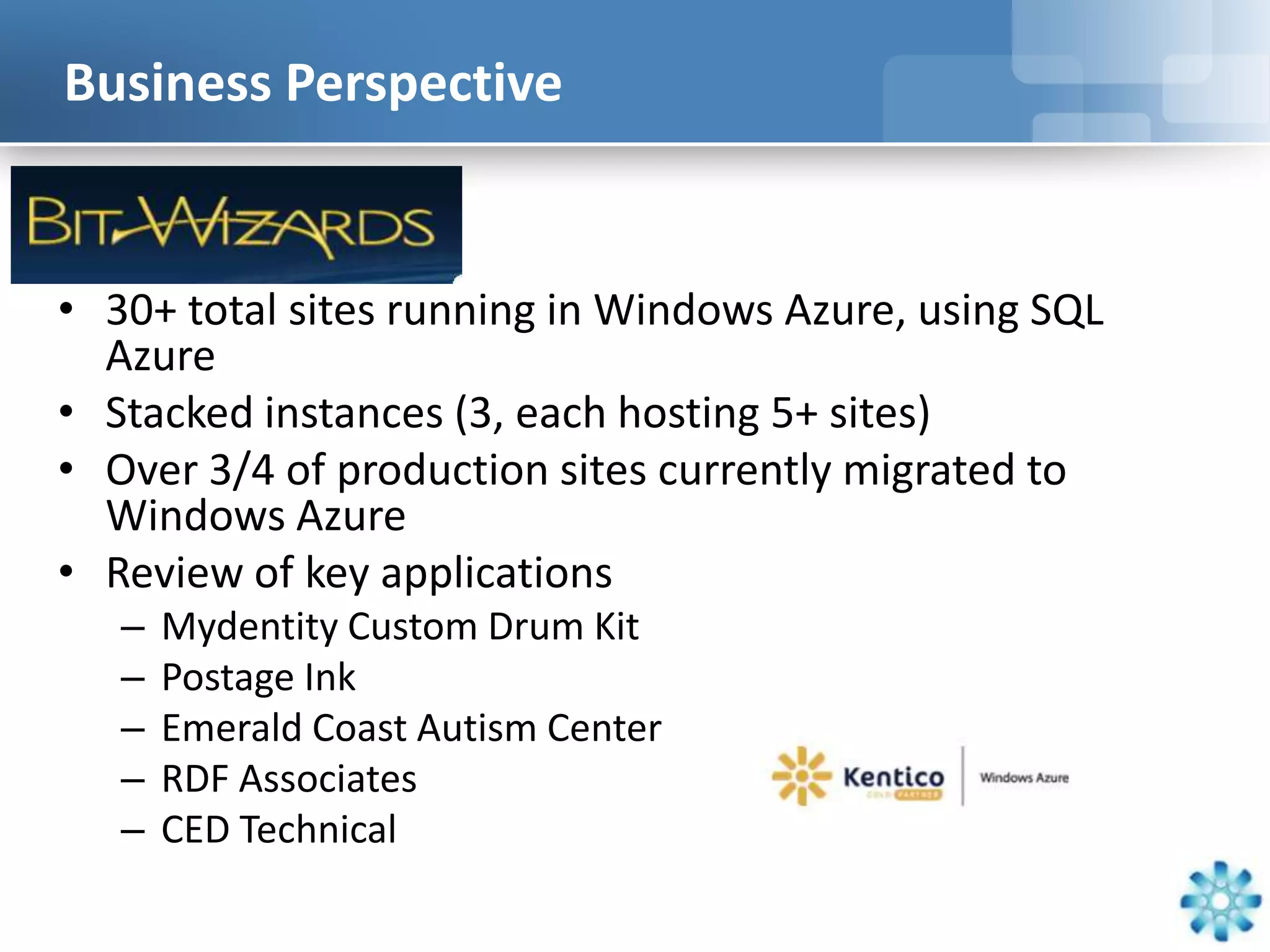 Business Perspective


• 30+ total sites running in Windows Azure, using SQL
  Azure
• Stacked instances (3, each hosting 5+ sites)
• Over 3/4 of production sites currently migrated to
  Windows Azure
• Review of key applications
   –   Mydentity Custom Drum Kit
   –   Postage Ink
   –   Emerald Coast Autism Center
   –   RDF Associates
   –   CED Technical
 
