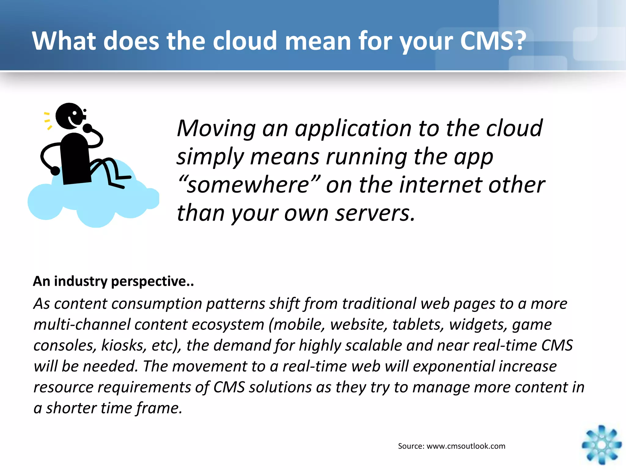 What does the cloud mean for your CMS?


                      Moving an application to the cloud
                      simply means running the app
                      “somewhere” on the internet other
                      than your own servers.

An industry perspective..
As content consumption patterns shift from traditional web pages to a more
multi-channel content ecosystem (mobile, website, tablets, widgets, game
consoles, kiosks, etc), the demand for highly scalable and near real-time CMS
will be needed. The movement to a real-time web will exponential increase
resource requirements of CMS solutions as they try to manage more content in
a shorter time frame.

                                                  Source: www.cmsoutlook.com
 