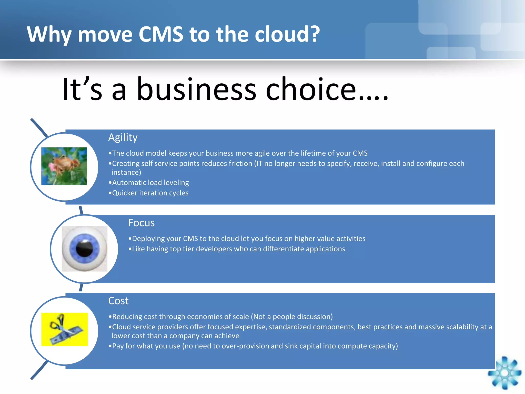 Why move CMS to the cloud?

   It’s a business choice….
       Agility
       •The cloud model keeps your business more agile over the lifetime of your CMS
       •Creating self service points reduces friction (IT no longer needs to specify, receive, install and configure each
        instance)
       •Automatic load leveling
       •Quicker iteration cycles


             Focus
             •Deploying your CMS to the cloud let you focus on higher value activities
             •Like having top tier developers who can differentiate applications




       Cost
       •Reducing cost through economies of scale (Not a people discussion)
       •Cloud service providers offer focused expertise, standardized components, best practices and massive scalability at a
        lower cost than a company can achieve
       •Pay for what you use (no need to over-provision and sink capital into compute capacity)
 