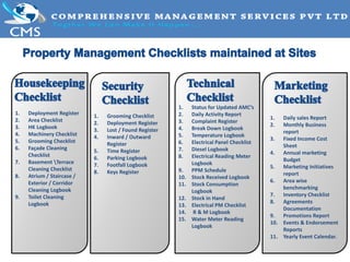 1. Deployment Register
2. Area Checklist
3. HK Logbook
4. Machinery Checklist
5. Grooming Checklist
6. Façade Cleaning
Checklist
7. Basement Terrace
Cleaning Checklist
8. Atrium / Staircase /
Exterior / Corridor
Cleaning Logbook
9. Toilet Cleaning
Logbook
1. Grooming Checklist
2. Deployment Register
3. Lost / Found Register
4. Inward / Outward
Register
5. Time Register
6. Parking Logbook
7. Footfall Logbook
8. Keys Register
1. Status for Updated AMC’s
2. Daily Activity Report
3. Complaint Register
4. Break Down Logbook
5. Temperature Logbook
6. Electrical Panel Checklist
7. Diesel Logbook
8. Electrical Reading Meter
Logbook
9. PPM Schedule
10. Stock Received Logbook
11. Stock Consumption
Logbook
12. Stock in Hand
13. Electrical PM Checklist
14. R & M Logbook
15. Water Meter Reading
Logbook
1. Daily sales Report
2. Monthly Business
report
3. Fixed Income Cost
Sheet
4. Annual marketing
Budget
5. Marketing Initiatives
report
6. Area wise
benchmarking
7. Inventory Checklist
8. Agreements
Documentation
9. Promotions Report
10. Events & Endorsement
Reports
11. Yearly Event Calendar.
 