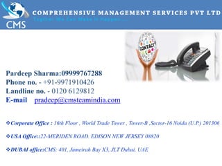 Pardeep Sharma:09999767288
Phone no. - +91-9971910426
Landline no. - 0120 6129812
E-mail pradeep@cmsteamindia.com
Corporate Office : 16th Floor , World Trade Tower , Tower-B ,Sector-16 Noida (U.P.) 201306
USA Office::22-MERIDEN ROAD. EDISON NEW JERSEY 08820
DUBAI office:CMS: 401, Jumeirah Bay X3, JLT Dubai, UAE
 