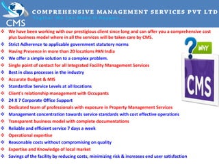  We have been working with our prestigious client since long and can offer you a comprehensive cost
plus business model where in all the services will be taken care by CMS.
 Strict Adherence to applicable government statutory norms
 Having Presence in more than 20 locations PAN India
 We offer a simple solution to a complex problem.
 Single point of contact for all Integrated Facility Management Services
 Best in class processes in the industry
 Accurate Budget & MIS
 Standardize Service Levels at all locations
 Client's relationship management with Occupants
 24 X 7 Corporate Office Support
 Dedicated team of professionals with exposure in Property Management Services
 Management concentration towards service standards with cost effective operations
 Transparent business model with complete documentations
 Reliable and efficient service 7 days a week
 Operational expertise
 Reasonable costs without compromising on quality
 Expertise and Knowledge of local market
 Savings of the facility by reducing costs, minimizing risk & increases end user satisfaction
 