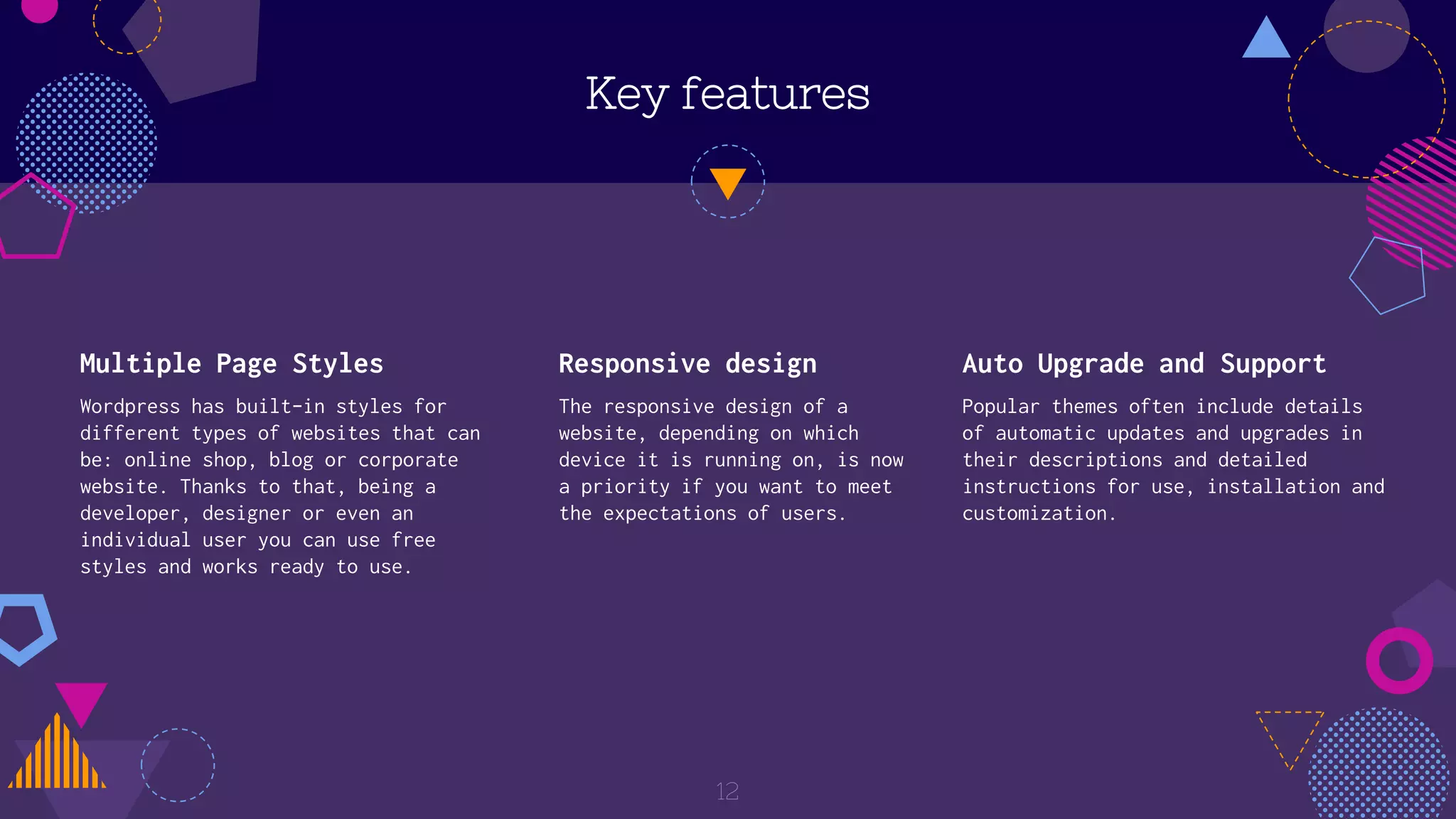 Key features
Multiple Page Styles
Wordpress has built-in styles for
different types of websites that can
be: online shop, blog or corporate
website. Thanks to that, being a
developer, designer or even an
individual user you can use free
styles and works ready to use.
Responsive design
The responsive design of a
website, depending on which
device it is running on, is now
a priority if you want to meet
the expectations of users.
Auto Upgrade and Support
Popular themes often include details
of automatic updates and upgrades in
their descriptions and detailed
instructions for use, installation and
customization.
12
 
