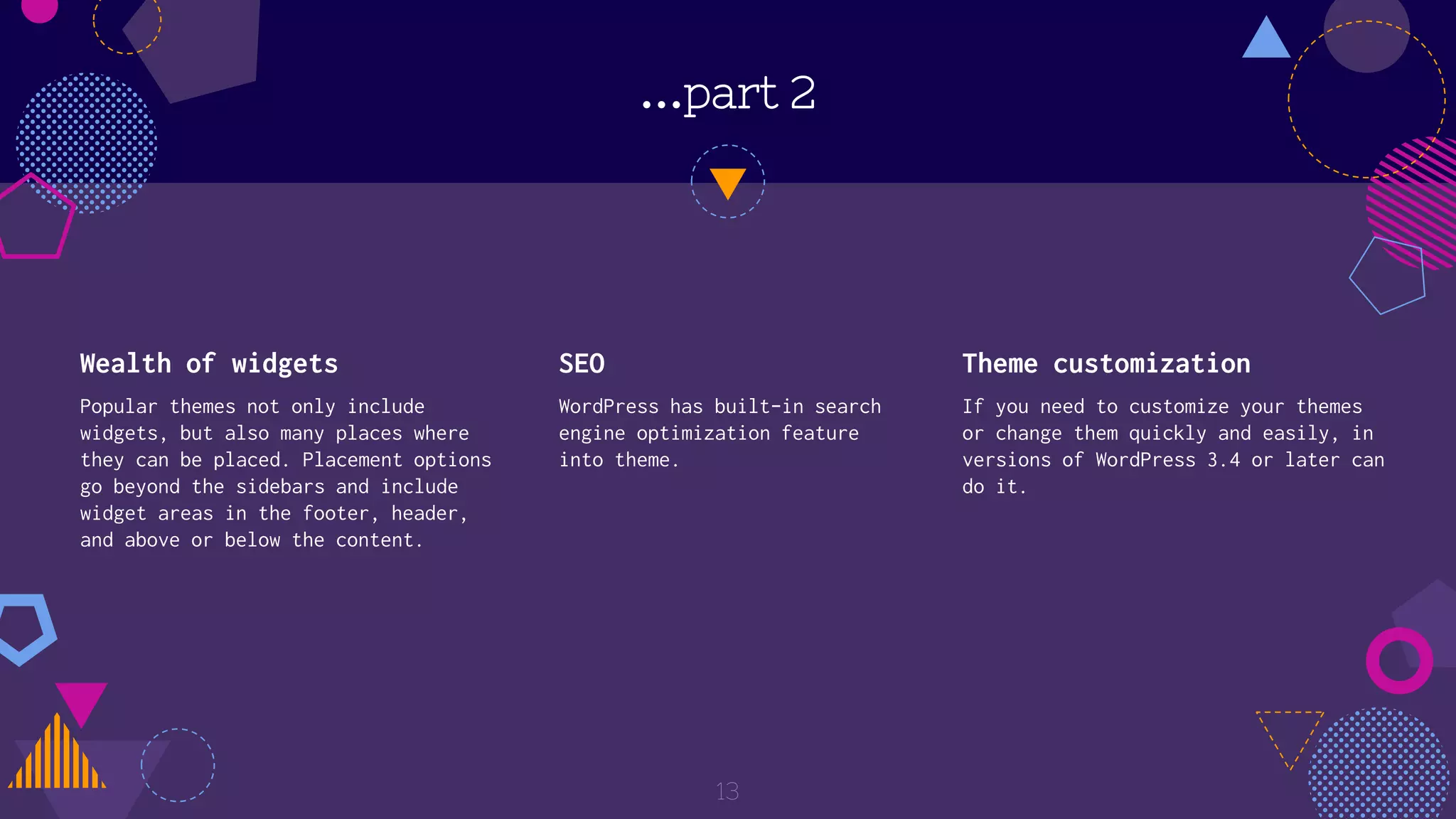 …part 2
Wealth of widgets
Popular themes not only include
widgets, but also many places where
they can be placed. Placement options
go beyond the sidebars and include
widget areas in the footer, header,
and above or below the content.
SEO
WordPress has built-in search
engine optimization feature
into theme.
Theme customization
If you need to customize your themes
or change them quickly and easily, in
versions of WordPress 3.4 or later can
do it.
13
 