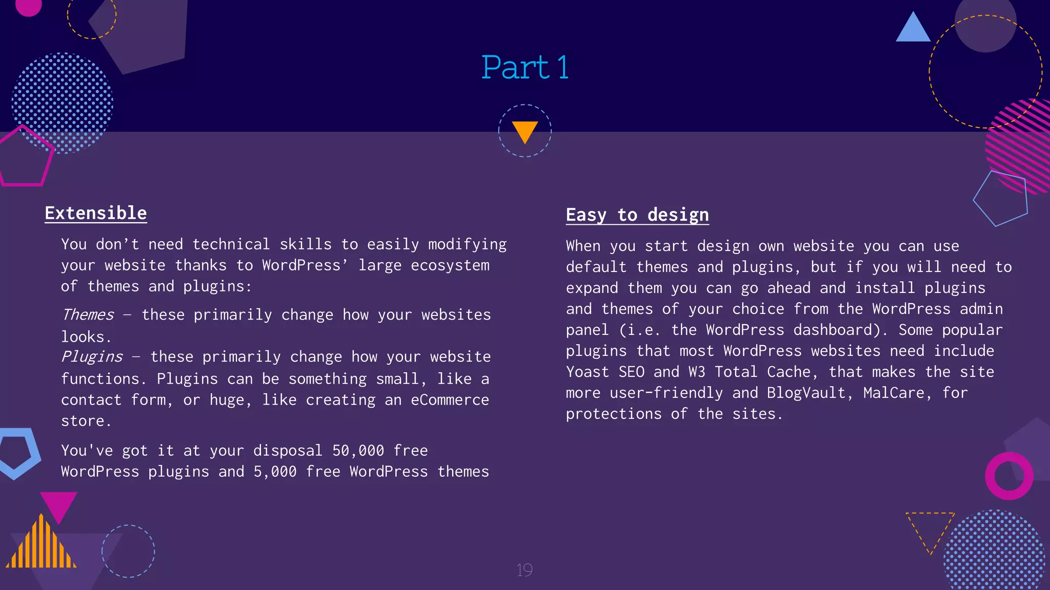 Part 1
Extensible
You don’t need technical skills to easily modifying
your website thanks to WordPress’ large ecosystem
of themes and plugins:
Themes – these primarily change how your websites
looks.
Plugins – these primarily change how your website
functions. Plugins can be something small, like a
contact form, or huge, like creating an eCommerce
store.
You've got it at your disposal 50,000 free
WordPress plugins and 5,000 free WordPress themes
19
Easy to design
When you start design own website you can use
default themes and plugins, but if you will need to
expand them you can go ahead and install plugins
and themes of your choice from the WordPress admin
panel (i.e. the WordPress dashboard). Some popular
plugins that most WordPress websites need include
Yoast SEO and W3 Total Cache, that makes the site
more user-friendly and BlogVault, MalCare, for
protections of the sites.
 