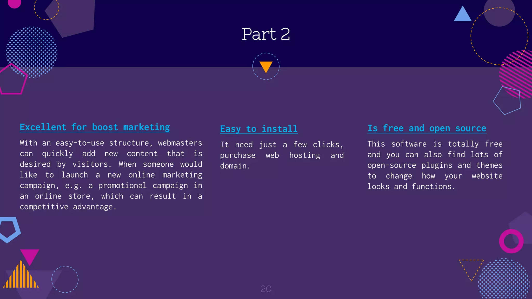 Part 2
20
Is free and open source
This software is totally free
and you can also find lots of
open-source plugins and themes
to change how your website
looks and functions.
Easy to install
It need just a few clicks,
purchase web hosting and
domain.
Excellent for boost marketing
With an easy-to-use structure, webmasters
can quickly add new content that is
desired by visitors. When someone would
like to launch a new online marketing
campaign, e.g. a promotional campaign in
an online store, which can result in a
competitive advantage.
 