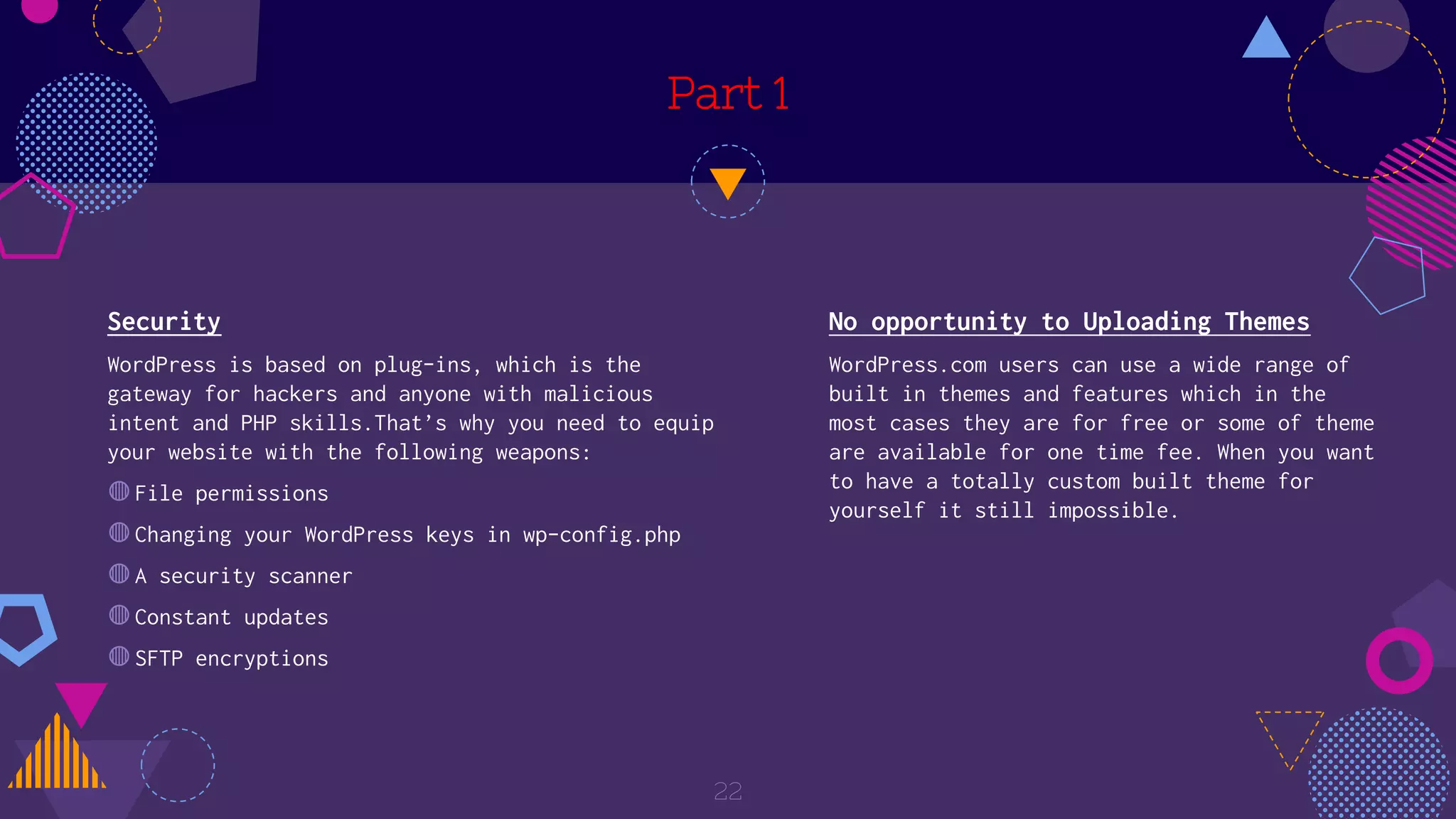Part 1
Security
WordPress is based on plug-ins, which is the
gateway for hackers and anyone with malicious
intent and PHP skills.That’s why you need to equip
your website with the following weapons:
◍File permissions
◍Changing your WordPress keys in wp-config.php
◍A security scanner
◍Constant updates
◍SFTP encryptions
22
No opportunity to Uploading Themes
WordPress.com users can use a wide range of
built in themes and features which in the
most cases they are for free or some of theme
are available for one time fee. When you want
to have a totally custom built theme for
yourself it still impossible.
 