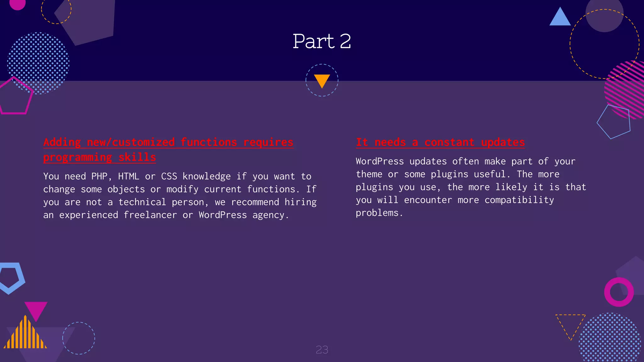 Part 2
Adding new/customized functions requires
programming skills
You need PHP, HTML or CSS knowledge if you want to
change some objects or modify current functions. If
you are not a technical person, we recommend hiring
an experienced freelancer or WordPress agency.
23
It needs a constant updates
WordPress updates often make part of your
theme or some plugins useful. The more
plugins you use, the more likely it is that
you will encounter more compatibility
problems.
 