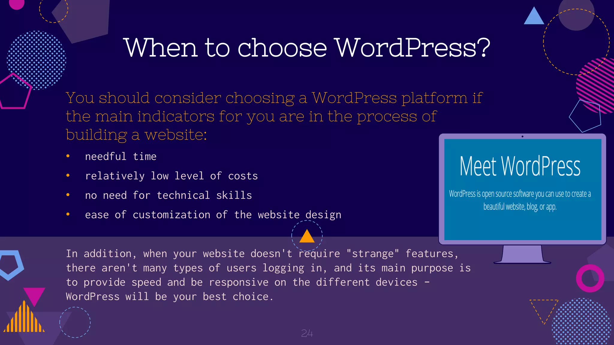 When to choose WordPress?
You should consider choosing a WordPress platform if
the main indicators for you are in the process of
building a website:
• needful time
• relatively low level of costs
• no need for technical skills
• ease of customization of the website design
In addition, when your website doesn't require "strange" features,
there aren't many types of users logging in, and its main purpose is
to provide speed and be responsive on the different devices -
WordPress will be your best choice.
24
 
