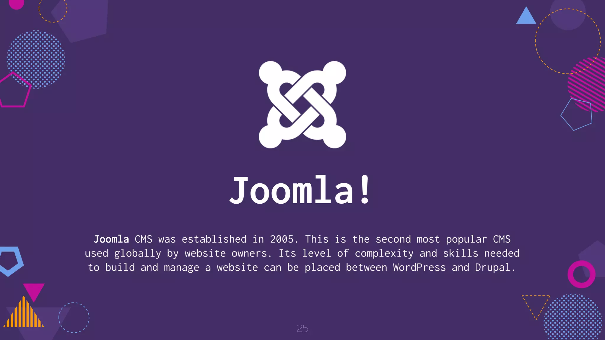 Joomla CMS was established in 2005. This is the second most popular CMS
used globally by website owners. Its level of complexity and skills needed
to build and manage a website can be placed between WordPress and Drupal.
25
Joomla!
 