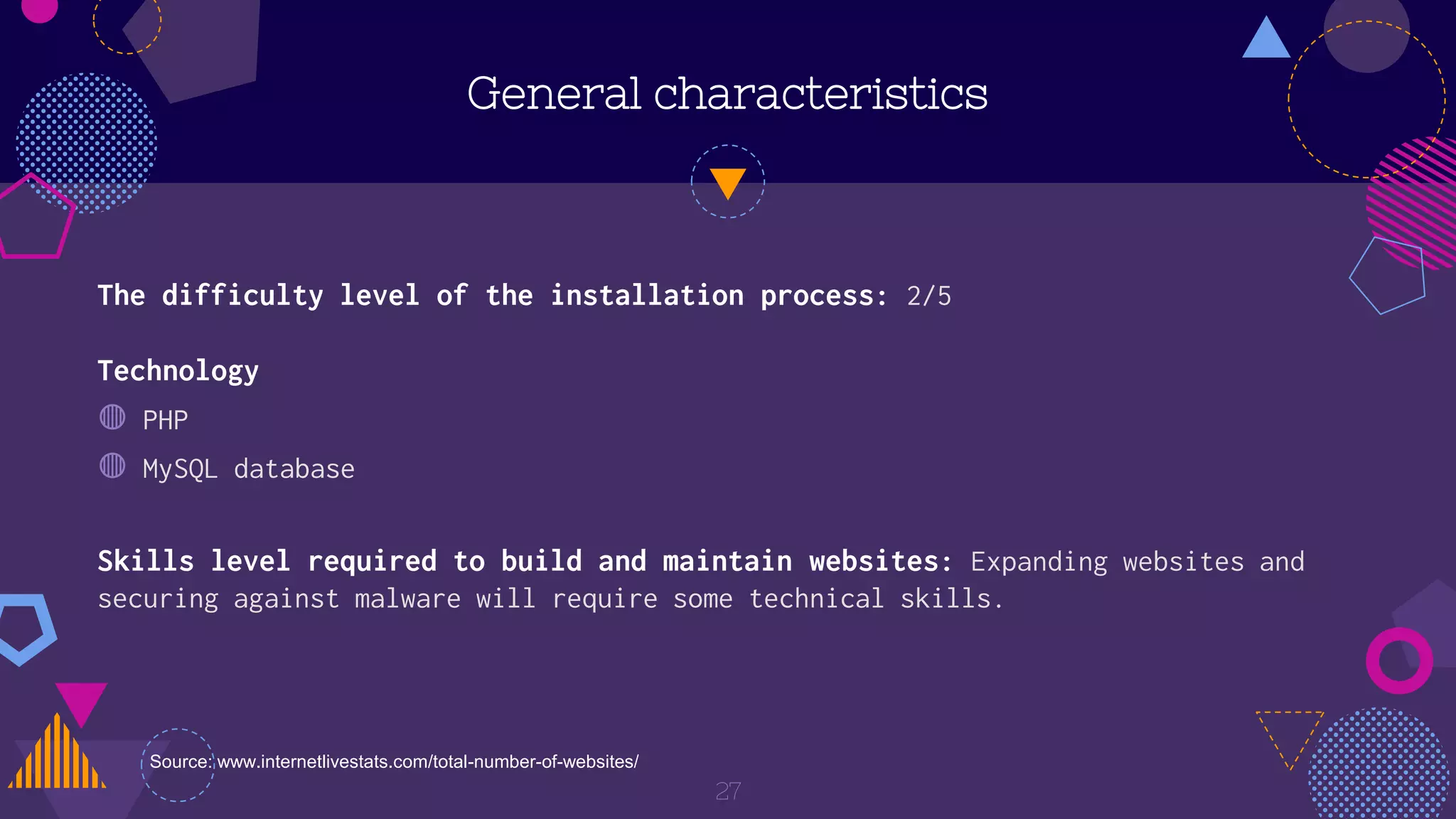 Technology
◍ PHP
◍ MySQL database
General characteristics
27
The difficulty level of the installation process: 2/5
Skills level required to build and maintain websites: Expanding websites and
securing against malware will require some technical skills.
Source: www.internetlivestats.com/total-number-of-websites/
 