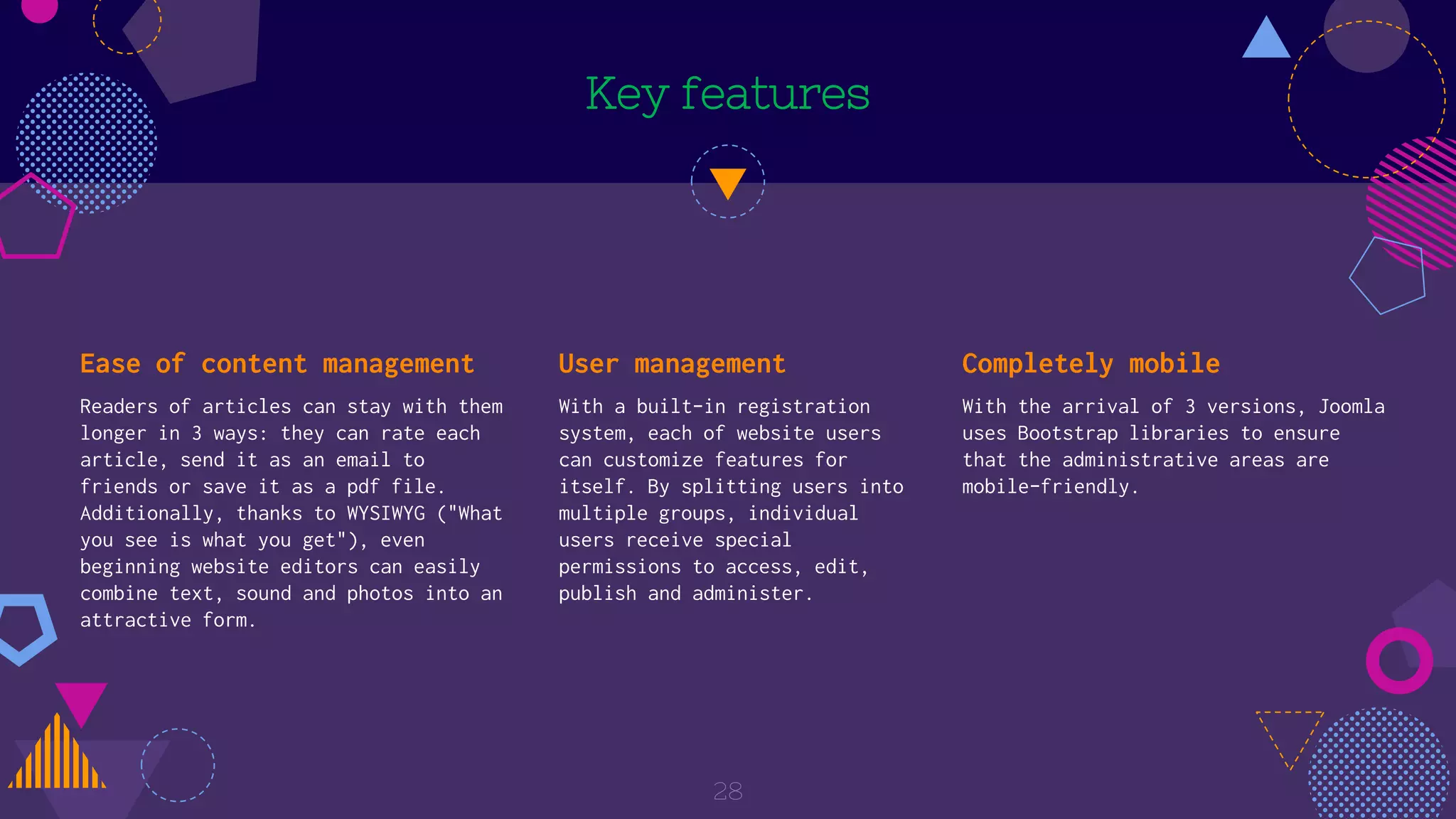 Key features
Ease of content management
Readers of articles can stay with them
longer in 3 ways: they can rate each
article, send it as an email to
friends or save it as a pdf file.
Additionally, thanks to WYSIWYG ("What
you see is what you get"), even
beginning website editors can easily
combine text, sound and photos into an
attractive form.
User management
With a built-in registration
system, each of website users
can customize features for
itself. By splitting users into
multiple groups, individual
users receive special
permissions to access, edit,
publish and administer.
Completely mobile
With the arrival of 3 versions, Joomla
uses Bootstrap libraries to ensure
that the administrative areas are
mobile-friendly.
28
 