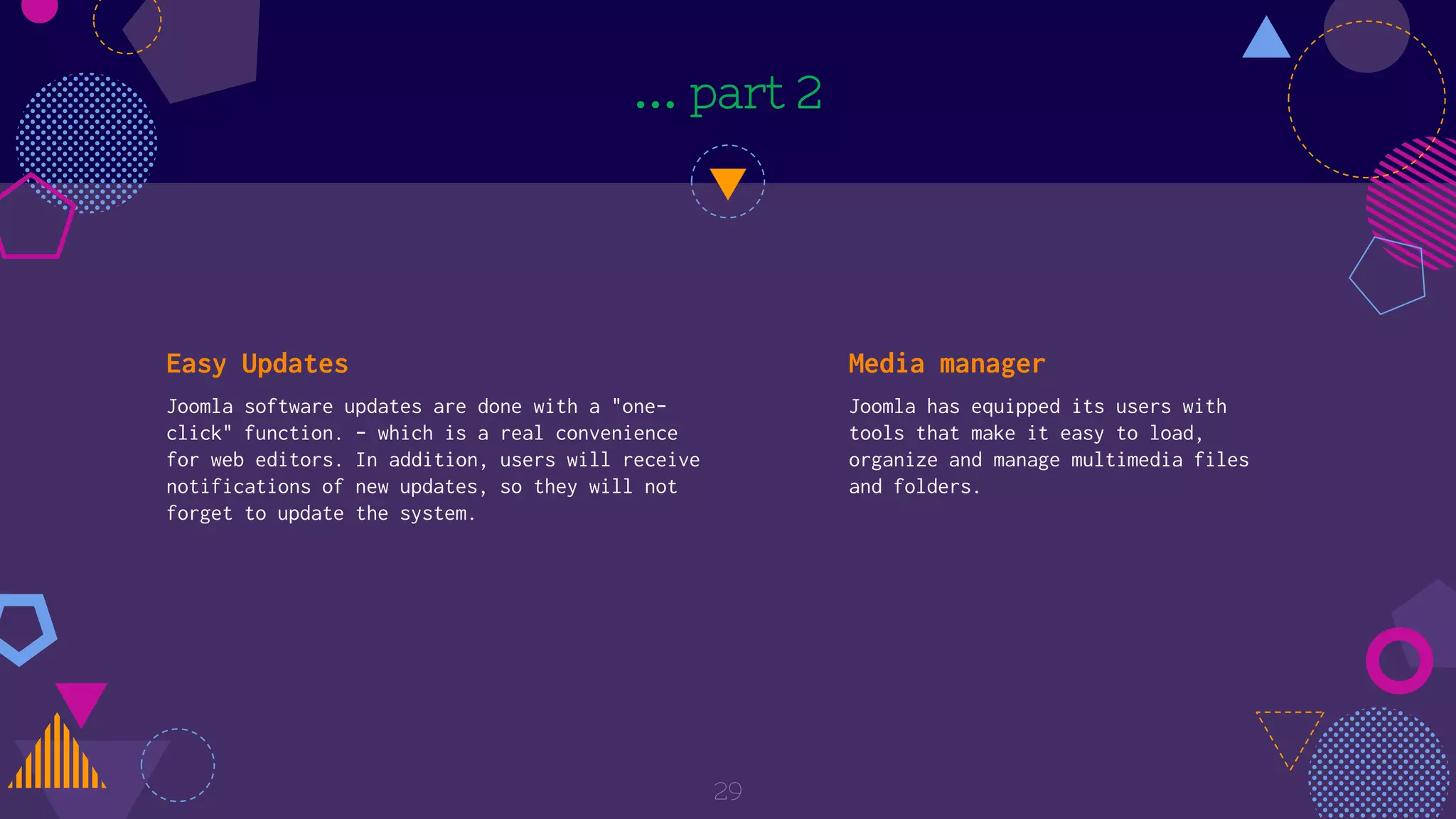 … part 2
Easy Updates
Joomla software updates are done with a "one-
click" function. - which is a real convenience
for web editors. In addition, users will receive
notifications of new updates, so they will not
forget to update the system.
Media manager
Joomla has equipped its users with
tools that make it easy to load,
organize and manage multimedia files
and folders.
29
 