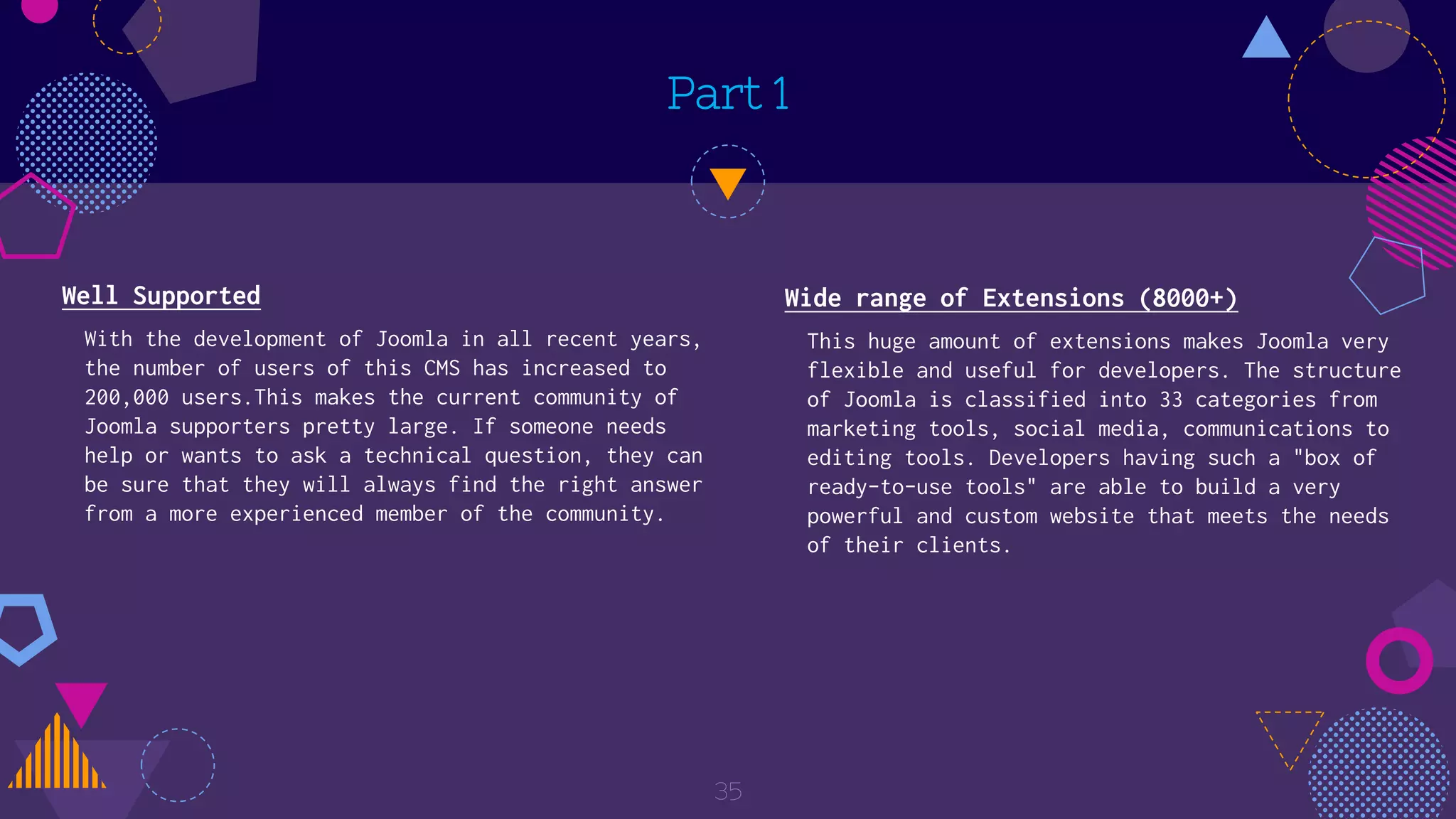 Part 1
Well Supported
With the development of Joomla in all recent years,
the number of users of this CMS has increased to
200,000 users.This makes the current community of
Joomla supporters pretty large. If someone needs
help or wants to ask a technical question, they can
be sure that they will always find the right answer
from a more experienced member of the community.
35
Wide range of Extensions (8000+)
This huge amount of extensions makes Joomla very
flexible and useful for developers. The structure
of Joomla is classified into 33 categories from
marketing tools, social media, communications to
editing tools. Developers having such a "box of
ready-to-use tools" are able to build a very
powerful and custom website that meets the needs
of their clients.
 