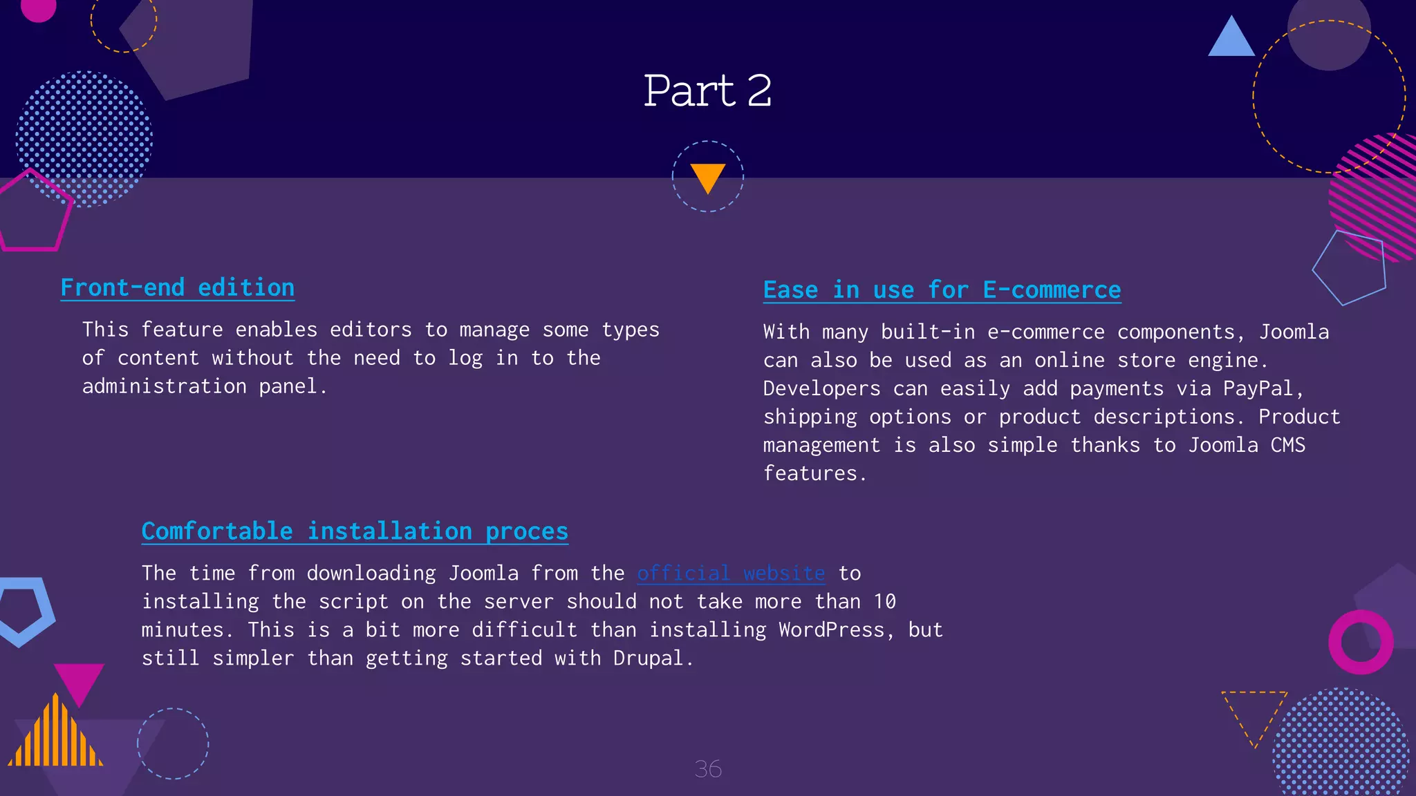 Part 2
Front-end edition
This feature enables editors to manage some types
of content without the need to log in to the
administration panel.
36
Ease in use for E-commerce
With many built-in e-commerce components, Joomla
can also be used as an online store engine.
Developers can easily add payments via PayPal,
shipping options or product descriptions. Product
management is also simple thanks to Joomla CMS
features.
Comfortable installation proces
The time from downloading Joomla from the official website to
installing the script on the server should not take more than 10
minutes. This is a bit more difficult than installing WordPress, but
still simpler than getting started with Drupal.
 