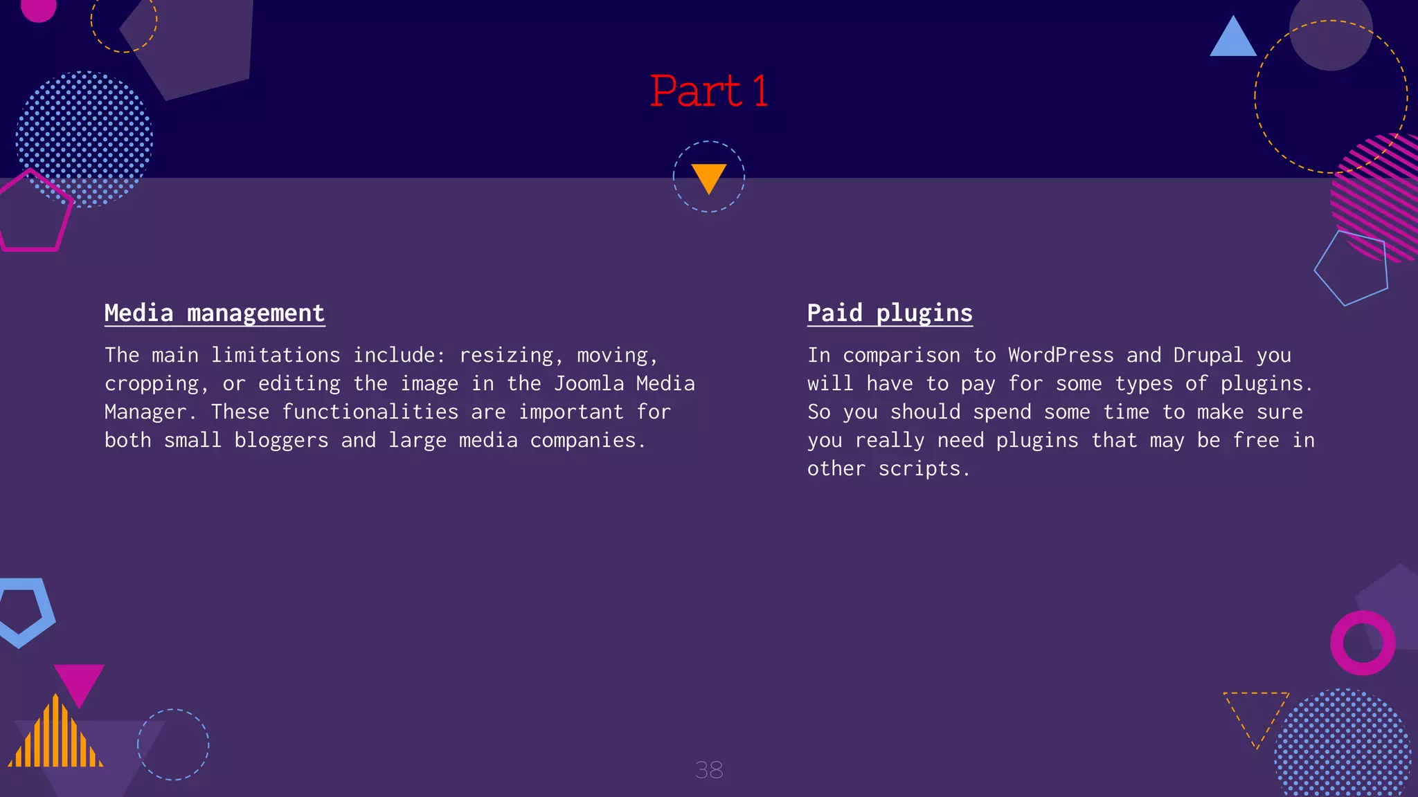 Part 1
Media management
The main limitations include: resizing, moving,
cropping, or editing the image in the Joomla Media
Manager. These functionalities are important for
both small bloggers and large media companies.
38
Paid plugins
In comparison to WordPress and Drupal you
will have to pay for some types of plugins.
So you should spend some time to make sure
you really need plugins that may be free in
other scripts.
 
