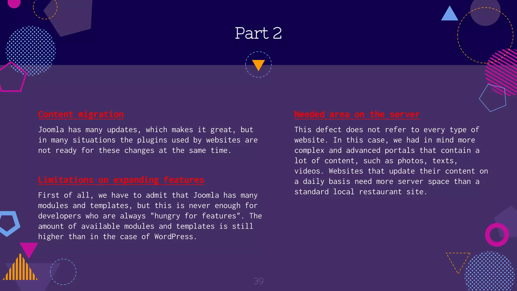 Part 2
Content migration
Joomla has many updates, which makes it great, but
in many situations the plugins used by websites are
not ready for these changes at the same time.
39
Needed area on the server
This defect does not refer to every type of
website. In this case, we had in mind more
complex and advanced portals that contain a
lot of content, such as photos, texts,
videos. Websites that update their content on
a daily basis need more server space than a
standard local restaurant site.
Limitations on expanding features
First of all, we have to admit that Joomla has many
modules and templates, but this is never enough for
developers who are always "hungry for features". The
amount of available modules and templates is still
higher than in the case of WordPress.
 