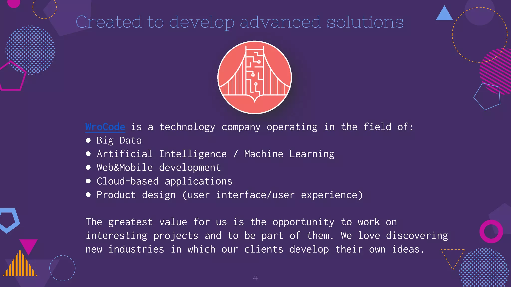 Created to develop advanced solutions
WroCode is a technology company operating in the field of:
● Big Data
● Artificial Intelligence / Machine Learning
● Web&Mobile development
● Cloud-based applications
● Product design (user interface/user experience)
The greatest value for us is the opportunity to work on
interesting projects and to be part of them. We love discovering
new industries in which our clients develop their own ideas.
4
 