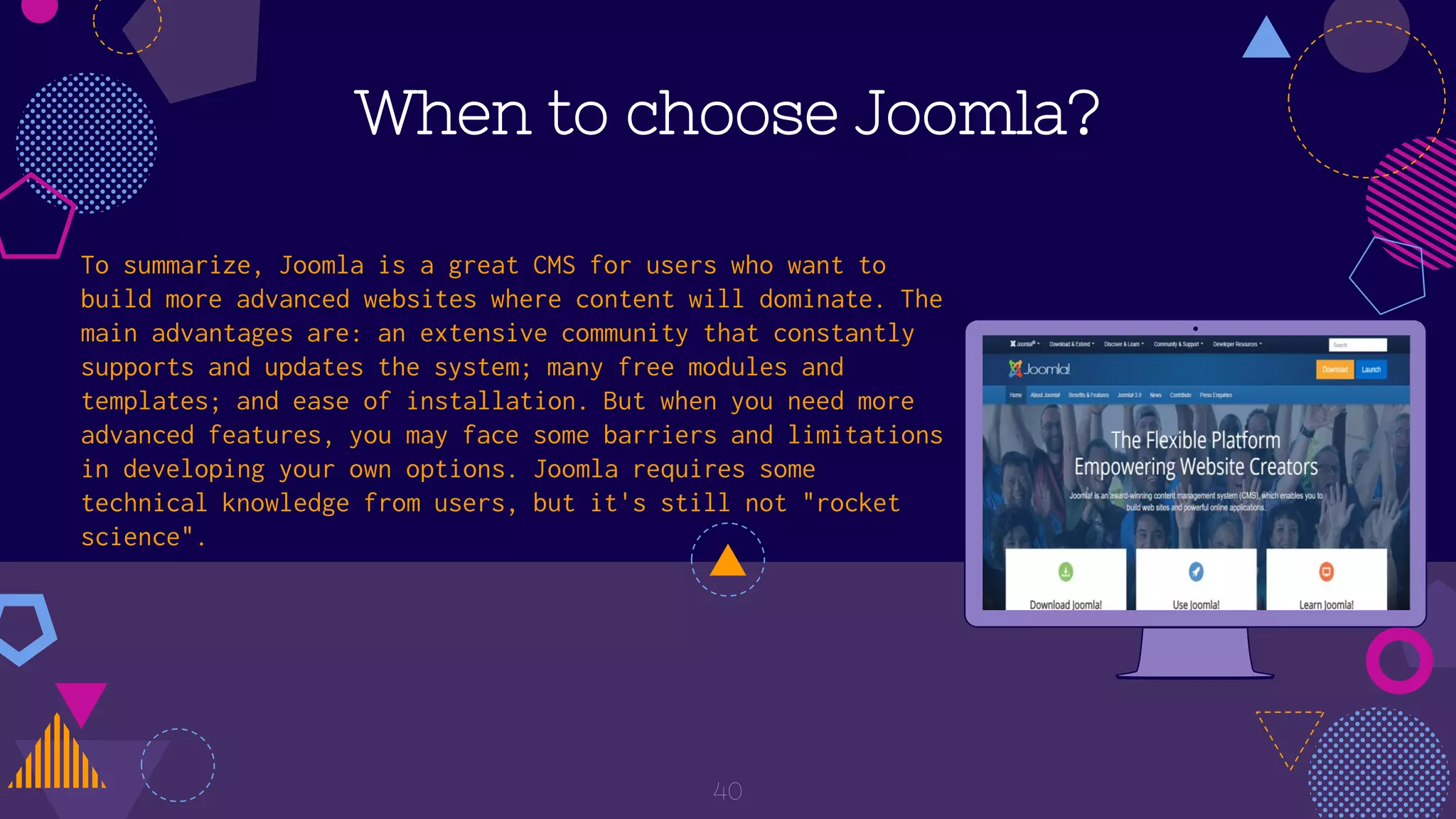 When to choose Joomla?
To summarize, Joomla is a great CMS for users who want to
build more advanced websites where content will dominate. The
main advantages are: an extensive community that constantly
supports and updates the system; many free modules and
templates; and ease of installation. But when you need more
advanced features, you may face some barriers and limitations
in developing your own options. Joomla requires some
technical knowledge from users, but it's still not "rocket
science".
40
 