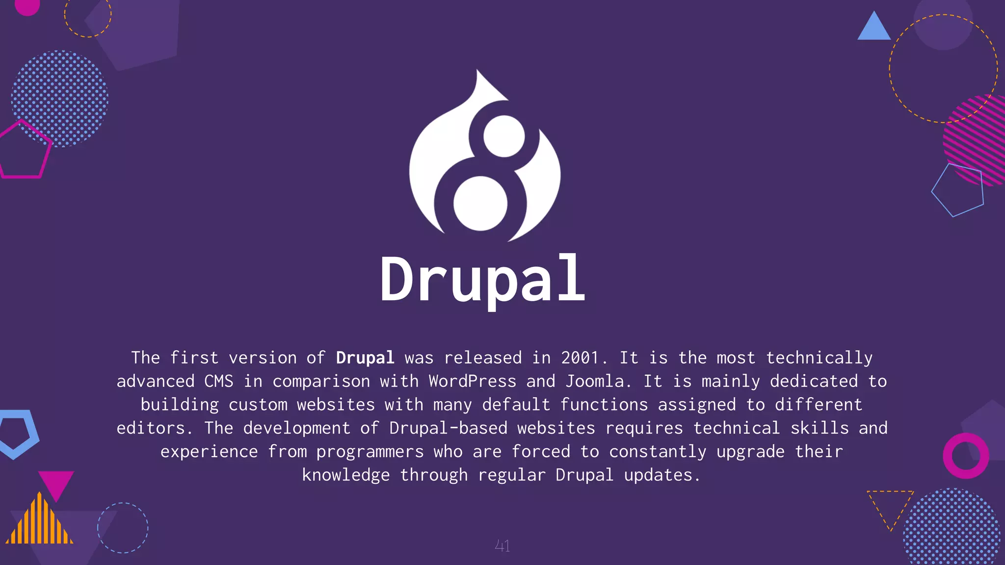 The first version of Drupal was released in 2001. It is the most technically
advanced CMS in comparison with WordPress and Joomla. It is mainly dedicated to
building custom websites with many default functions assigned to different
editors. The development of Drupal-based websites requires technical skills and
experience from programmers who are forced to constantly upgrade their
knowledge through regular Drupal updates.
41
Drupal
 