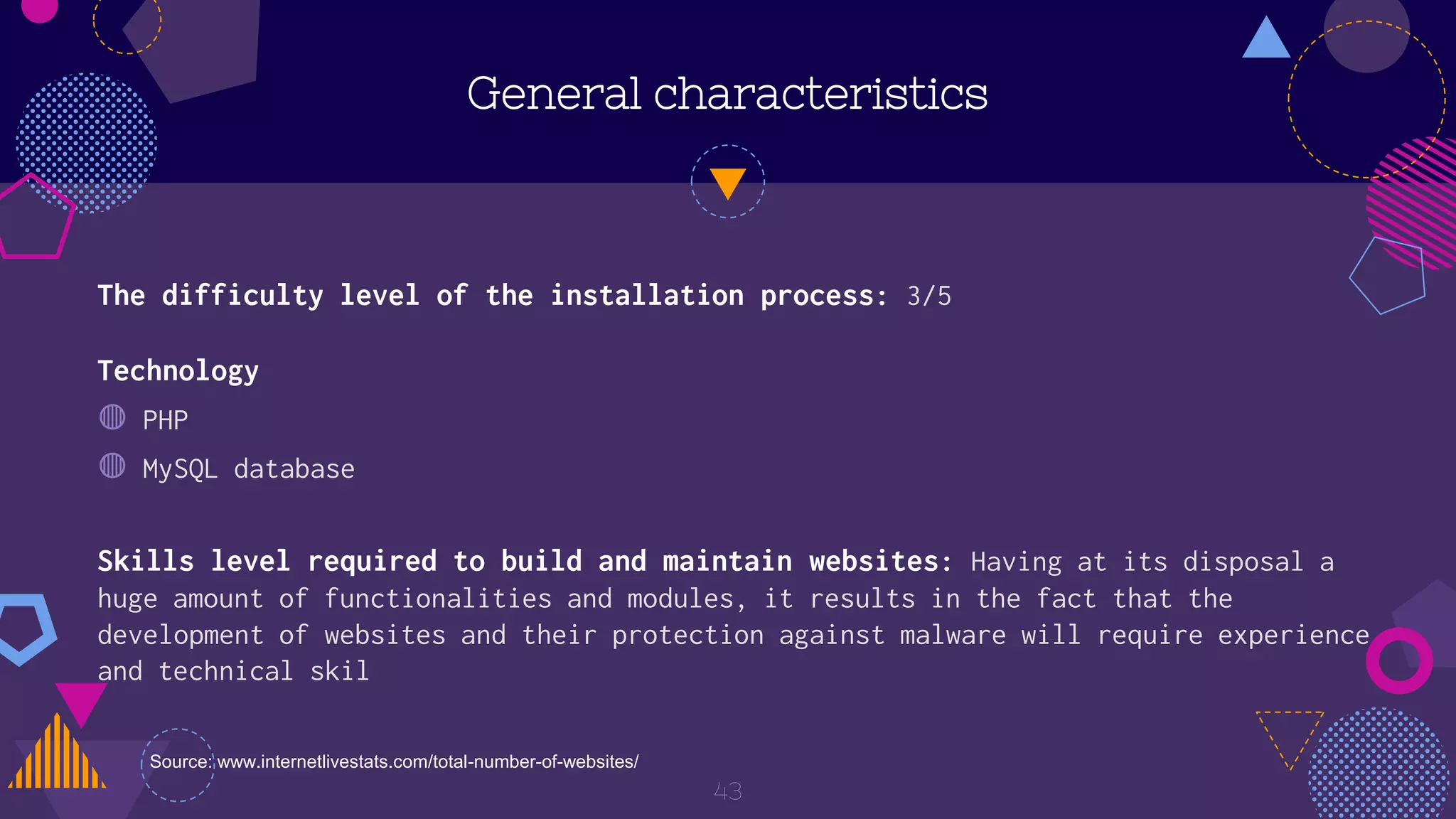 Technology
◍ PHP
◍ MySQL database
General characteristics
43
The difficulty level of the installation process: 3/5
Skills level required to build and maintain websites: Having at its disposal a
huge amount of functionalities and modules, it results in the fact that the
development of websites and their protection against malware will require experience
and technical skil
Source: www.internetlivestats.com/total-number-of-websites/
 