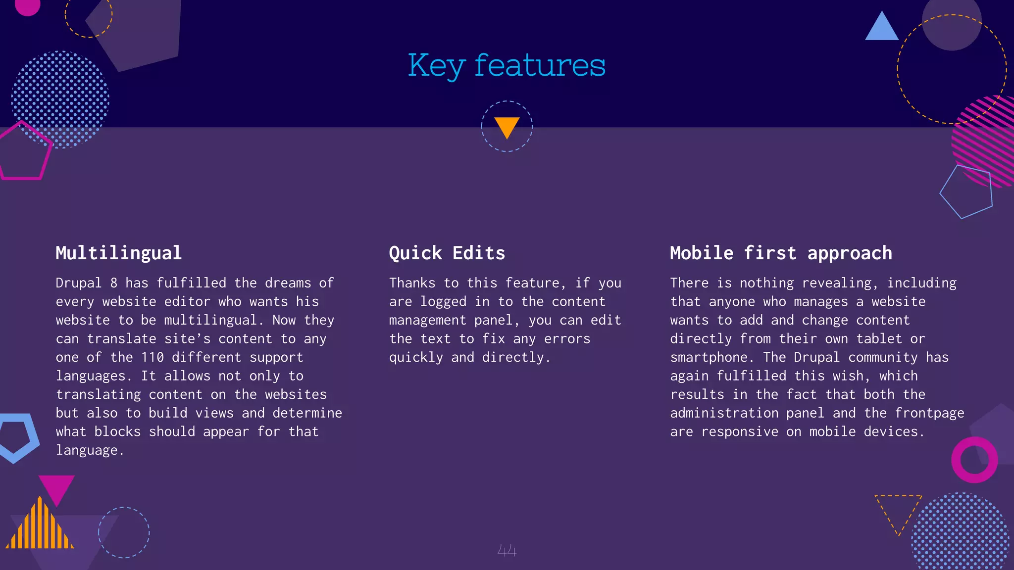 Key features
Multilingual
Drupal 8 has fulfilled the dreams of
every website editor who wants his
website to be multilingual. Now they
can translate site’s content to any
one of the 110 different support
languages. It allows not only to
translating content on the websites
but also to build views and determine
what blocks should appear for that
language.
Quick Edits
Thanks to this feature, if you
are logged in to the content
management panel, you can edit
the text to fix any errors
quickly and directly.
Mobile first approach
There is nothing revealing, including
that anyone who manages a website
wants to add and change content
directly from their own tablet or
smartphone. The Drupal community has
again fulfilled this wish, which
results in the fact that both the
administration panel and the frontpage
are responsive on mobile devices.
44
 