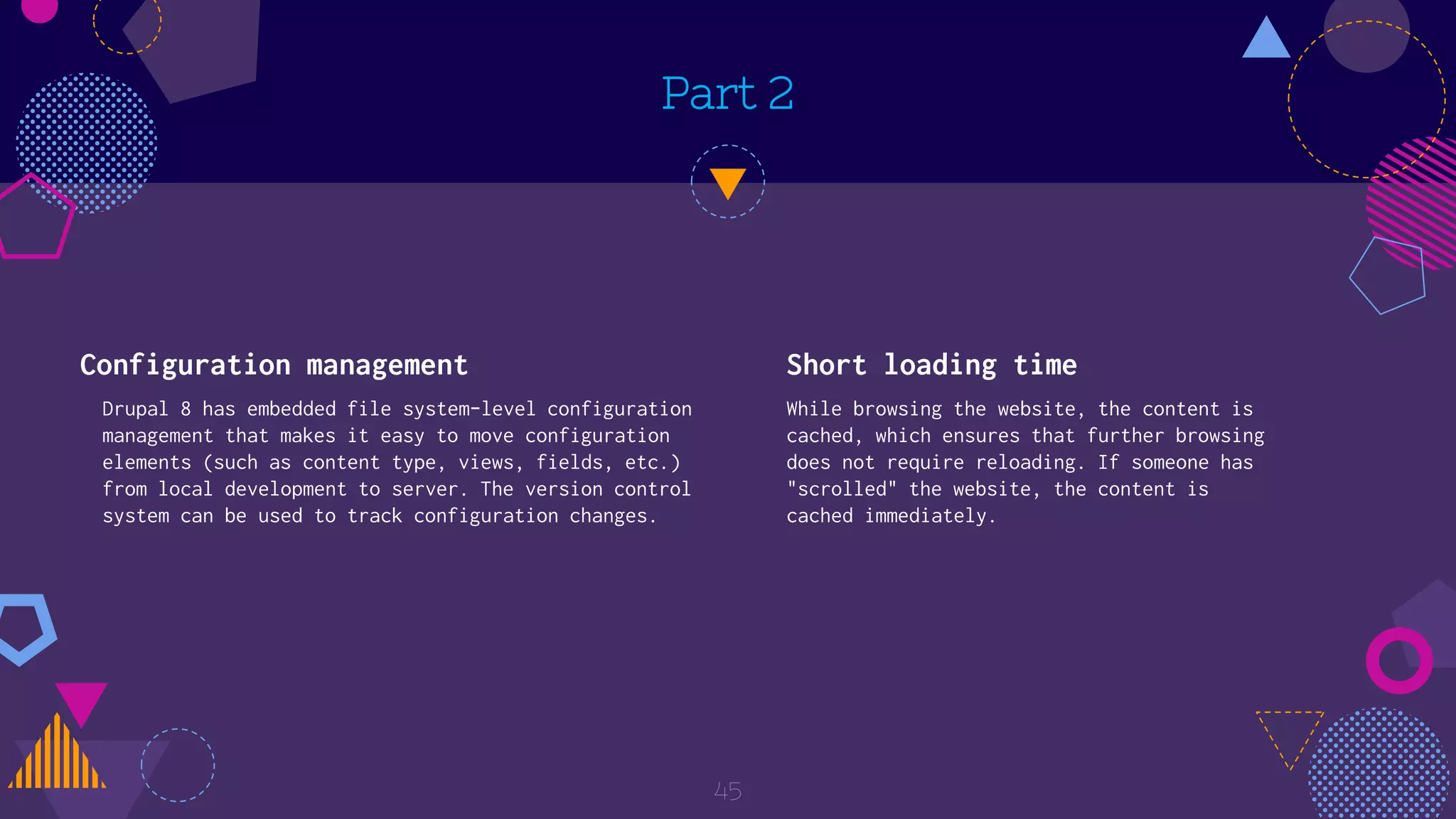Part 2
Configuration management
Drupal 8 has embedded file system-level configuration
management that makes it easy to move configuration
elements (such as content type, views, fields, etc.)
from local development to server. The version control
system can be used to track configuration changes.
Short loading time
While browsing the website, the content is
cached, which ensures that further browsing
does not require reloading. If someone has
"scrolled" the website, the content is
cached immediately.
45
 