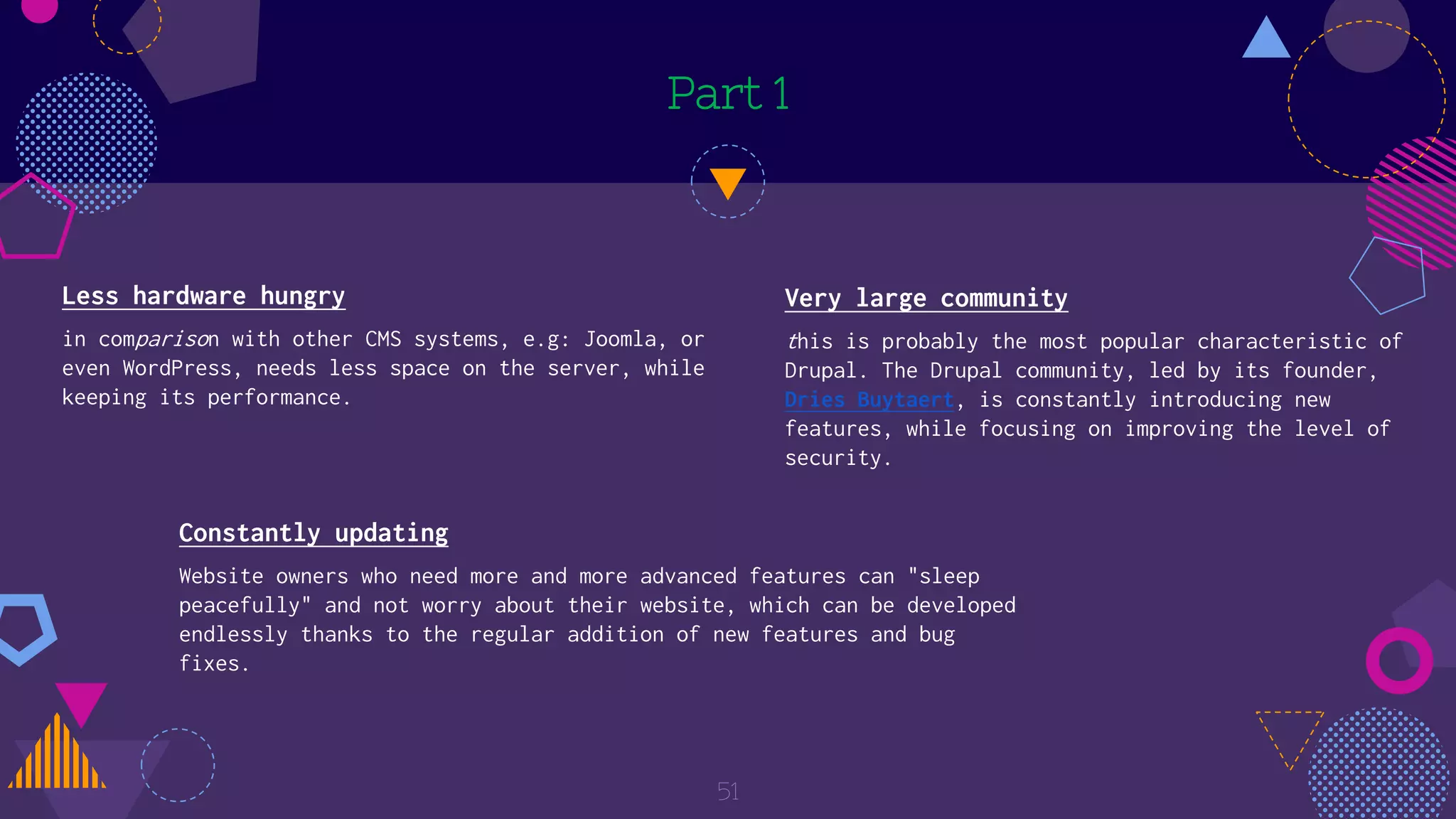 Part 1
Less hardware hungry
in comparison with other CMS systems, e.g: Joomla, or
even WordPress, needs less space on the server, while
keeping its performance.
51
Very large community
this is probably the most popular characteristic of
Drupal. The Drupal community, led by its founder,
Dries Buytaert, is constantly introducing new
features, while focusing on improving the level of
security.
Constantly updating
Website owners who need more and more advanced features can "sleep
peacefully" and not worry about their website, which can be developed
endlessly thanks to the regular addition of new features and bug
fixes.
 