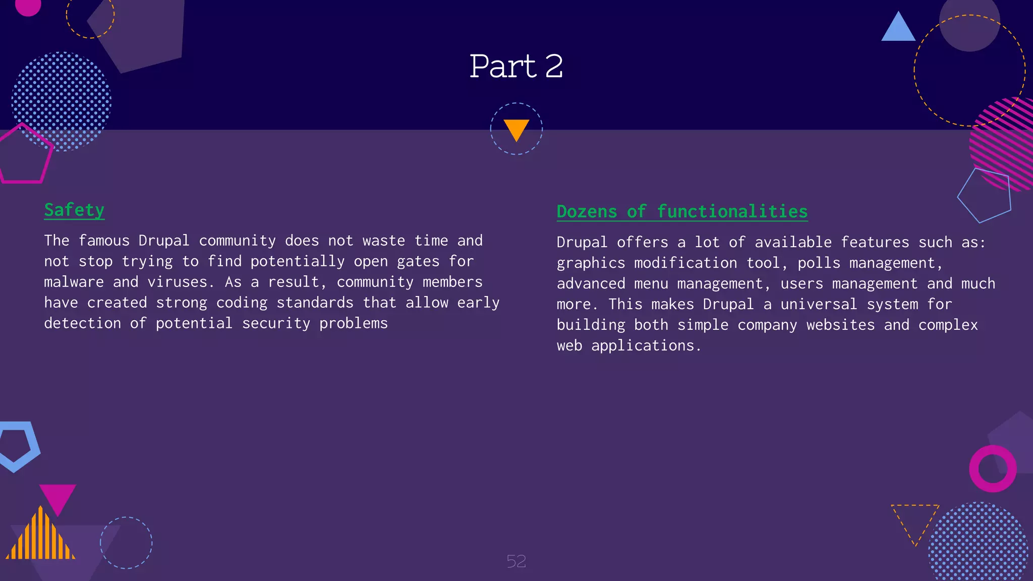 Part 2
Safety
The famous Drupal community does not waste time and
not stop trying to find potentially open gates for
malware and viruses. As a result, community members
have created strong coding standards that allow early
detection of potential security problems
52
Dozens of functionalities
Drupal offers a lot of available features such as:
graphics modification tool, polls management,
advanced menu management, users management and much
more. This makes Drupal a universal system for
building both simple company websites and complex
web applications.
 