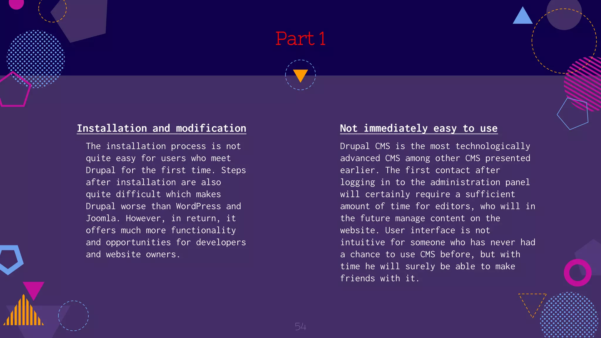 Part 1
54
Not immediately easy to use
Drupal CMS is the most technologically
advanced CMS among other CMS presented
earlier. The first contact after
logging in to the administration panel
will certainly require a sufficient
amount of time for editors, who will in
the future manage content on the
website. User interface is not
intuitive for someone who has never had
a chance to use CMS before, but with
time he will surely be able to make
friends with it.
Installation and modification
The installation process is not
quite easy for users who meet
Drupal for the first time. Steps
after installation are also
quite difficult which makes
Drupal worse than WordPress and
Joomla. However, in return, it
offers much more functionality
and opportunities for developers
and website owners.
 
