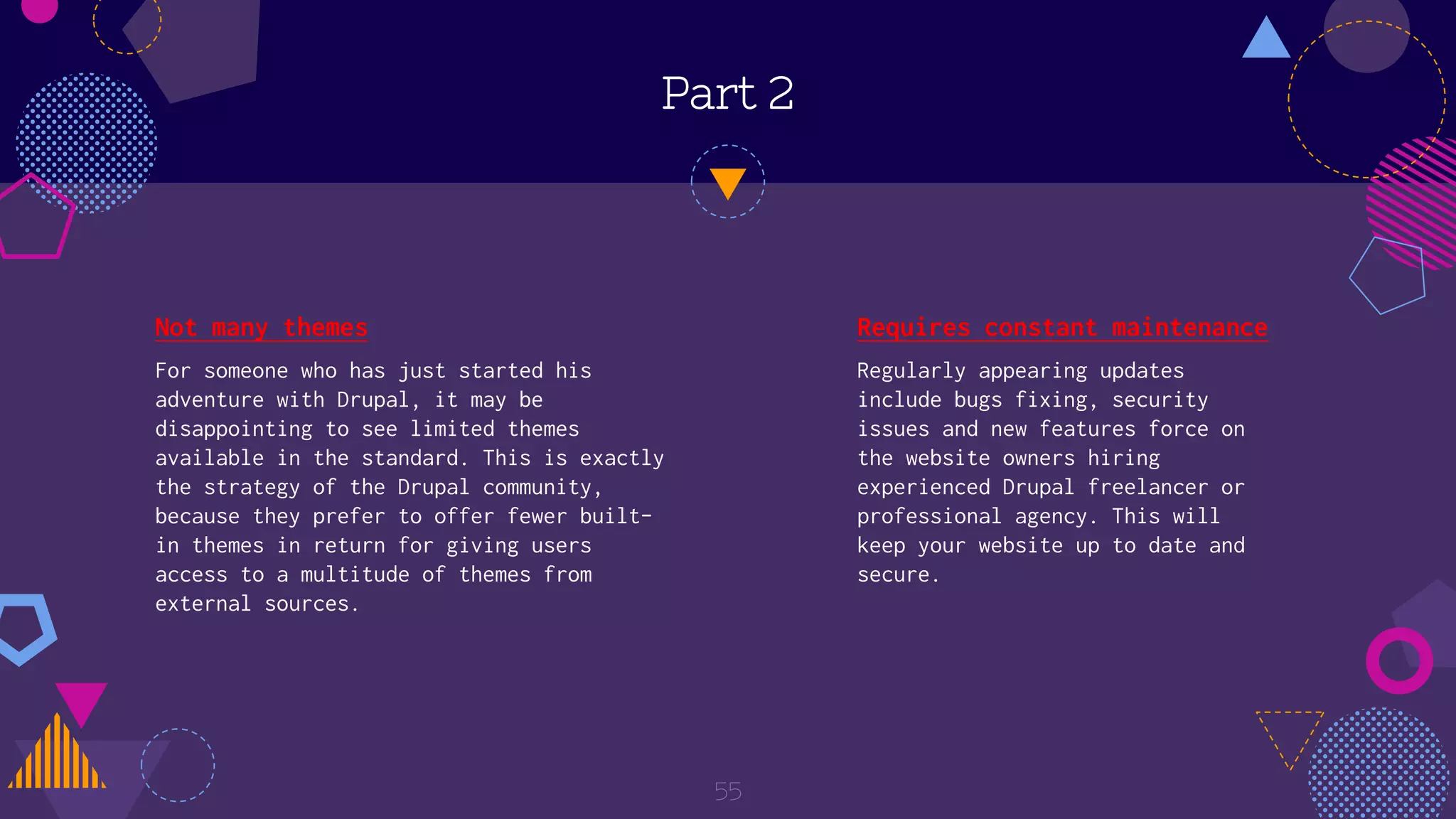 Part 2
Not many themes
For someone who has just started his
adventure with Drupal, it may be
disappointing to see limited themes
available in the standard. This is exactly
the strategy of the Drupal community,
because they prefer to offer fewer built-
in themes in return for giving users
access to a multitude of themes from
external sources.
55
Requires constant maintenance
Regularly appearing updates
include bugs fixing, security
issues and new features force on
the website owners hiring
experienced Drupal freelancer or
professional agency. This will
keep your website up to date and
secure.
 