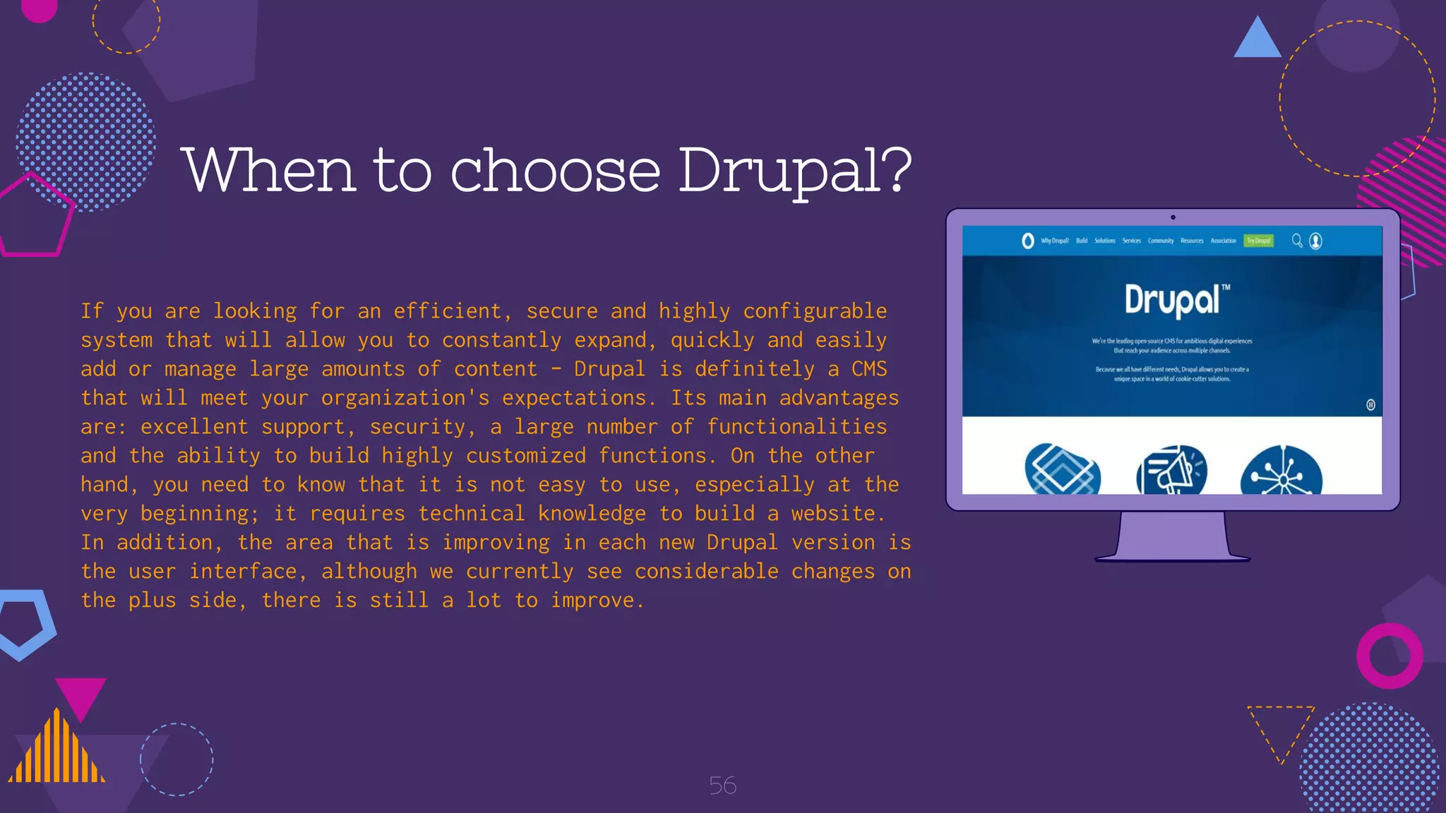 56
When to choose Drupal?
If you are looking for an efficient, secure and highly configurable
system that will allow you to constantly expand, quickly and easily
add or manage large amounts of content - Drupal is definitely a CMS
that will meet your organization's expectations. Its main advantages
are: excellent support, security, a large number of functionalities
and the ability to build highly customized functions. On the other
hand, you need to know that it is not easy to use, especially at the
very beginning; it requires technical knowledge to build a website.
In addition, the area that is improving in each new Drupal version is
the user interface, although we currently see considerable changes on
the plus side, there is still a lot to improve.
 