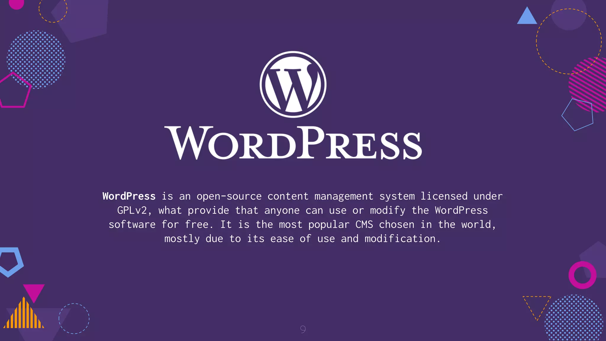 WordPress is an open-source content management system licensed under
GPLv2, what provide that anyone can use or modify the WordPress
software for free. It is the most popular CMS chosen in the world,
mostly due to its ease of use and modification.
9
 
