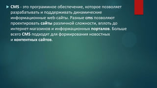  CMS - это программное обеспечение, которое позволяет
разрабатывать и поддерживать динамические
информационные web-сайты. Разные cms позволяют
проектировать сайты различной сложности, вплоть до
интернет-магазинов и информационных порталов. Больше
всего CMS подходят для формирования новостных
и контентных сайтов.
 