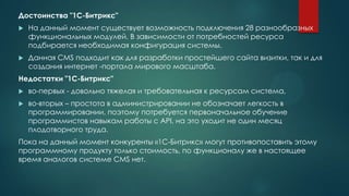 Достоинства "1С-Битрикс"
 На данный момент существует возможность подключения 28 разнообразных
функциональных модулей. В зависимости от потребностей ресурса
подбирается необходимая конфигурация системы.
 Данная CMS подходит как для разработки простейшего сайта визитки, так и для
создания интернет -портала мирового масштаба.
Недостатки "1С-Битрикс"
 во-первых - довольно тяжелая и требовательная к ресурсам система,
 во-вторых – простота в администрировании не обозначает легкость в
программировании, поэтому потребуется первоначальное обучение
программистов навыкам работы с API, на это уходит не один месяц
плодотворного труда.
Пока на данный момент конкуренты «1С-Битрикс» могут противопоставить этому
программному продукту только стоимость, по функционалу же в настоящее
время аналогов системе CMS нет.
 