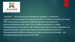 "Joomla!" – бесплатный программный продукт с открытым
кодом, использующий базу данных MySQL. Система написана на языке
PHP, изначально содержит в себе различные инструменты
для изготовления web сайта. Но их набор возможно по мере
необходимости расширять. При помощи данной системы возможно за
короткое время создать сайт практический любой сложности.
Минимальный набор инструментов при начальной установке - это
основное преимущество данной CMS.
 