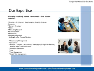 Corporate Manpower Solutions Our Expertise Marketing, Advertising, Media & Entertainment – Print, Online & Television Creative  - Art Director,  Web  Designer, Graphics Designer, Copywriter Content Developer Editor Marketing Research Public Relations Advertising Event Management Banking & other Financial Services Relationship Management  Collections Analysts – Mergers & Acquisitions/ Debt / Equity/ Corporate Advisory/  Finance /legal / IPO /Investment Insurance Operations CRM Fund Management Credit/ Risk Management 
