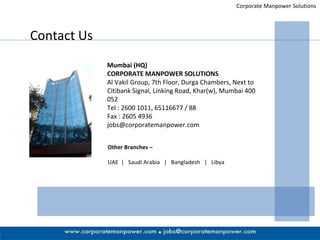 Corporate Manpower Solutions Contact Us Mumbai (HQ) CORPORATE MANPOWER SOLUTIONS Al Vakil Group, 7th Floor, Durga Chambers, Next to Citibank Signal, Linking Road, Khar(w), Mumbai 400 052 Tel : 2600 1011, 65116677 / 88 Fax : 2605 4936 [email_address] Other Branches – UAE  |  Saudi Arabia  |  Bangladesh  |  Libya 