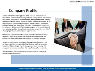Corporate Manpower Solutions Company Profile Al Vakil International Group (since 1975)  pioneers in international recruitment and Corporate Training, and rates among the top five overseas recruitment companies in India.  Corporate Manpower Solutions (CMS)  is synonymous with Al Vakil’s  success in India’s Domestic recruitment sector. Headquartered in Mumbai with branches & service agents throughout India and abroad ,our state of the offices are equipped with the latest in  infrastructure & Information Technology that gives us an unmatched and ever-growing database of qualified professionals, to cater to every client’s challenging and technical manpower requirements.  Our services cater to a myriad of sectors across functional areas. Each segment is serviced by its own Specialized & dedicated Team & this ensures that each one receives the attention to quality it deserves.  We are focused towards catering to HR as a whole and therefore  our services range from Permanent Staffing, Contract Staffing, executive Search to HR Consulting & Payroll Management , thus ensuring that manpower is recruited as well as retained, effectively for our clients. Therefore CMS has established itself as an one stop  HR solutions & services based Organization.  