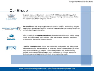 Corporate Manpower Solutions Our Group Corporate Manpower Solutions is a part of the  Al Vakil International Group,  which pioneers in international recruitment and Corporate Training, and rates among the top five overseas recruitment companies in India.  Personnel Search  specializes in executive recruitments in UAE. It is committed to serve organizations with able and qualified personnel in a way that proves a mutual benefit for both client and organization alike.  Since its inception,  Trade Links International  delivers quality products to clients. Having tie-ups with companies in china and UAE, Trade links provides assistance in shipping, local intending & procuring in these countries. Corporate training solutions (CTS)  is the Learning and Development arm of Corporate Manpower Solutions. We believe that  an integrated human-capital strategy can create a self-perpetuating cycle of engaged, committed employees who deliver superior business performance CTS look forward to see itself as one of the most sought after destinations amongst organizations for their corporate training needs 