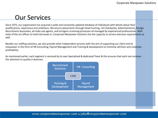 Corporate Manpower Solutions Our Services Since 1975, our organization has acquired a wide and constantly updated database of Individuals with details about their qualifications, experience and ambitions. We ensure placements through Head-hunting, rich Databanks, Advertisements, foreign Recruitment Associates, all-India sub-agents, and stringent screening processes all managed by experienced professionals. With state of the art offices to hold interviews in, Corporate Manpower Solutions has the capacity to service overseas requirements as well.  Besides our staffing solutions, we also provide other independent services with the aim of supporting our client and its manpower in the form of HR Consulting, Payroll Management and Training & development to minimize attrition and maximize profitability.  As mentioned earlier, each segment is serviced by its own Specialized & dedicated Team & this ensures that each one receives the attention to quality it deserves. 