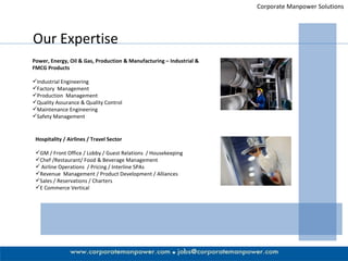 Corporate Manpower Solutions Our Expertise Power, Energy, Oil & Gas, Production & Manufacturing – Industrial & FMCG Products  Industrial Engineering Factory  Management  Production  Management Quality Assurance & Quality Control Maintenance Engineering Safety Management Hospitality / Airlines / Travel Sector GM / Front Office / Lobby / Guest Relations  / Housekeeping Chef /Restaurant/ Food & Beverage Management Airline Operations  / Pricing / Interline SPAs  Revenue  Management / Product Development / Alliances  Sales / Reservations / Charters E Commerce Vertical 